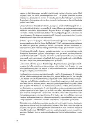 186
Ministério da Saúde
Atenção Humanizada ao Recém-Nascido de Baixo Peso: Método Canguru
Módulo5
medos, perdas) já durante a gestação, caracterizando esse período como muito difícil
e o parto como “um alívio, pois não aguentava mais”. Tais queixas apareciam inclusive
pela necessidade de um sem‑número de consultas, exames, hospitalizações, implicando
desconforto e, logicamente, oferecendo repercussões no humor e na disponibilidade da
mulher com o bebê.
Um aspecto muito discutido atualmente, e que pode ser observado na população, re‑
fere‑se à existência de abortos ou perdas de outros filhos em gestações anteriores, que
não foram trabalhadas adequadamente do ponto de vista psicológico. Esses lutos não
resolvidos e marcas não elaboradas, inclusive da função paterna, passam a ser os maiores
riscos para a ocorrência de outras gestações difíceis, que frequentemente interferem no
desenvolvimento emocional dos novos bebês.
Portanto, a questão de risco para o desenvolvimento afetivo pode ser, em alguns casos, an‑
terior ao nascimento do bebê. Como diz Mathelin (1999),“a história da prematuridade de
um bebê não é apenas um episódio em sua vida e não tem seu início no atendimento in‑
tensivo neonatal. E ela permanecerá enquanto não houver algo que interrompa seu curso”.
A história de dificuldades durante a gestação, que muitas vezes se encontra impregnada
de aspectos depressivos, pode ser reforçada pela visão que a mãe tem de seu bebê no
período da entrada na UTI Neonatal. Encontrar seu filho monitorado, sob cuidados de
uma grande equipe, aponta para a fragilidade do bebê, privilegiando mais as dificuldades
da criança do que suas possíveis competências e qualidades.
Com isso discute‑se a questão do estereótipo da prematuridade, que implica na ob‑
servação do bebê como um ser incompleto e todo contato com ele passa por essa
baliza,contribuindo para criar no bebê a crença de incompletude e incapacidade diante
de algumas exigências de seu entorno.
Isso fica claro em casos em que são observados padrões de inadequação de estímulos
afetivos, relacionados às queixas maternas sobre o sono do bebê no pós‑alta, por exemplo.
Uma mãe em consulta no ambulatório de seguimento conta, extremamente cansada e ir‑
ritada, que seu bebê de aproximadamente 3 meses não dorme por um período superior a
uma hora. Durante seu relato, aparece seu temor quanto à possibilidade de perder o filho,
pois, enquanto este dorme, ela fica muito assustada com sua postura, poucos movimen‑
tos, diminuição na comunicação. A partir disso adota condutas que acabam acordando
o filho – aproxima‑se, toca‑o para ver se ainda vive, coloca objetos diante de seu nariz
para observar sua respiração. Dessa forma, estabelece com o bebê uma comunicação
carregada de cansaço e, consequentemente, de irritação, o que impossibilita o prazer nos
contatos. Ambos estavam sempre extremamente cansados e sem vitalidade para permitir
comportamentos e sentimentos baseados em harmonia e descobertas gratificantes.
Muitas das mães estudadas comentaram que, durante a internação e mesmo atualmente,
o pai sempre mostrou uma percepção mais otimista do filho, observando seus aspectos
positivos, seus ganhos, e conseguindo ter contatos lúdicos mais constantes do que as
mães. No estudo citado (MEIO,1999), tanto nos resultados cognitivos como nos afetivos,
a presença da figura paterna mostrou‑se fundamental para os bebês, conforme citação
abaixo.
 