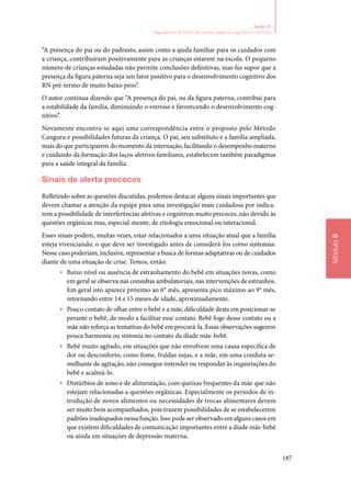 187
Módulo5
Seção 15
Seguimento de bebês pré‑termo: aspectos cognitivos e afetivos
“A presença do pai ou do padrasto, assim como a ajuda familiar para os cuidados com
a criança, contribuíram positivamente para as crianças estarem na escola. O pequeno
número de crianças estudadas não permite conclusões definitivas, mas faz supor que a
presença da figura paterna seja um fator positivo para o desenvolvimento cognitivo dos
RN pré‑termo de muito baixo peso”.
O autor continua dizendo que “A presença do pai, ou da figura paterna, contribui para
a estabilidade da família, diminuindo o estresse e favorecendo o desenvolvimento cog‑
nitivo”.
Novamente encontra‑se aqui uma correspondência entre o proposto pelo Método
Canguru e possibilidades futuras da criança. O pai, seu substituto e a família ampliada,
mais do que participarem do momento da internação, facilitando o desempenho materno
e cuidando da formação dos laços afetivos familiares, estabelecem também paradigmas
para a saúde integral da família.
Sinais de alerta precoces
Refletindo sobre as questões discutidas, podemos destacar alguns sinais importantes que
devem chamar a atenção da equipe para uma investigação mais cuidadosa por indica‑
rem a possibilidade de interferências afetivas e cognitivas muito precoces, não devido às
questões orgânicas mas, especial‑mente, de etiologia emocional ou interacional.
Esses sinais podem, muitas vezes, estar relacionados a uma situação atual que a família
esteja vivenciando, o que deve ser investigado antes de considerá‑los como sintomas.
Nesse caso poderiam, inclusive, representar a busca de formas adaptativas ou de cuidados
diante de uma situação de crise. Temos, então:
▶▶ Baixo nível ou ausência de estranhamento do bebê em situações novas, como
em geral se observa nas consultas ambulatoriais, nas intervenções de estranhos.
Em geral isto aparece próximo ao 6° mês, apresenta pico máximo ao 9° mês,
retornando entre 14 e 15 meses de idade, aproximadamente.
▶▶ Pouco contato de olhar entre o bebê e a mãe, dificuldade desta em posicionar‑se
perante o bebê, de modo a facilitar esse contato. Bebê foge desse contato ou a
mãe não reforça as tentativas do bebê em procurá‑la. Essas observações sugerem
pouca harmonia ou sintonia no contato da díade mãe‑bebê.
▶▶ Bebê muito agitado, em situações que não envolvem uma causa específica de
dor ou desconforto, como fome, fraldas sujas, e a mãe, em uma conduta se‑
melhante de agitação, não consegue entender ou responder às inquietações do
bebê e acalmá‑lo.
▶▶ Distúrbios de sono e de alimentação, com queixas frequentes da mãe que não
estejam relacionadas a questões orgânicas. Especialmente os períodos de in‑
trodução de novos alimentos ou necessidades de trocas alimentares devem
ser muito bem acompanhados, pois trazem possibilidades de se estabelecerem
padrões inadequados nessa função. Isso pode ser observado em alguns casos em
que existem dificuldades de comunicação importantes entre a díade mãe‑bebê
ou ainda em situações de depressão materna.
 