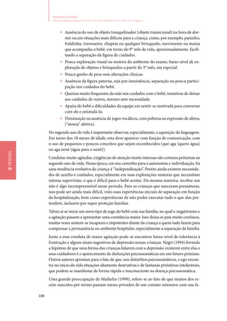 188
Ministério da Saúde
Atenção Humanizada ao Recém-Nascido de Baixo Peso: Método Canguru
Módulo5
▶▶ Ausência do uso de objeto tranquilizador (objeto transicional) na hora de dor‑
mir ou em situações mais difíceis para a criança, como, por exemplo, paninho,
fraldinha, travesseiro, chupeta ou qualquer brinquedo, movimento ou mania
que acompanha o bebê, em torno do 9° mês de vida, aproximadamente, facili‑
tando a separação da figura de cuidados.
▶▶ Pouca exploração visual ou motora do ambiente do exame, baixo nível de ex‑
ploração de objetos e brinquedos a partir do 5° mês, em especial.
▶▶ Pouco ganho de peso sem alterações clínicas.
▶▶ Ausência da figura paterna, seja por inexistência, separação ou pouca partici‑
pação nos cuidados do bebê.
▶▶ Queixas muito frequentes da mãe nos cuidados com o bebê, tentativas de deixar
aos cuidados de outros, mesmo sem necessidade.
▶▶ Apatia do bebê e dificuldades da equipe em sentir‑se motivada para conversar
com ele e estimulá‑lo.
▶▶ Diminuição ou ausência de jogos vocálicos, com pobreza na expressão de afetos,
(“atonia” afetiva).
No segundo ano de vida é importante observar, especialmente, a aquisição da linguagem.
Em torno dos 18 meses de idade, esta deve aparecer com função de comunicação, com
o uso de pequenos e poucos conceitos que sejam reconhecidos (qué aga {quero água}
ou aga nenê {água para o nenê}).
Condutas muito agitadas, exigências de atenção muito intensas são comuns próximas ao
segundo ano de vida. Nessa época, em seu caminho para a autonomia e individuação, há
uma tendência evolutiva da criança à “independização”. Porém ainda existem necessida‑
des de auxílio e cuidados, especialmente em suas explorações motoras que necessitam
intensa supervisão, o que é difícil para o bebê aceitar. Da mesma maneira, receber um
não é algo incompreensível nesse período. Para as crianças que nasceram prematuras,
isso pode ser ainda mais difícil, visto suas experiências iniciais de separação em função
da hospitalização, bem como experiências de não poder executar tudo o que elas pre‑
tendem, inclusive por super proteção familiar.
Talvez aí se inicie um novo tipo de jogo do bebê com sua família, no qual o negativismo e
a agitação passem a apresentar uma constância maior. Isso deixa os pais muito confusos,
muitas vezes sentem‑se incapazes e impotentes diante da criança a quem tudo fazem para
compensar a permanência no ambiente hospitalar, especialmente a separação da família.
Junto a essa conduta de maior agitação pode‑se encontrar baixo nível de tolerância à
frustração e alguns sinais sugestivos de depressão nessas crianças. Negri (1994) formula
a hipótese de que uma forma das crianças lidarem com a depressão existente entre elas e
seus cuidadores é o aparecimento de disfunções psicossomáticas em um futuro próximo.
Outros autores apontam para o fato de que, nos distúrbios psicossomáticos, o ego encon‑
tra no início da vida situações altamente destrutivas e de fantasias primitivas intoleráveis,
que podem se manifestar de forma rápida e insconsciente na doença psicossomática.
Uma grande preocupação de Mathelin (1999), refere‑se ao fato de que muitos dos re‑
cém‑nascidos pré‑termo passam meses privados de um contato intensivo com sua fa‑
 