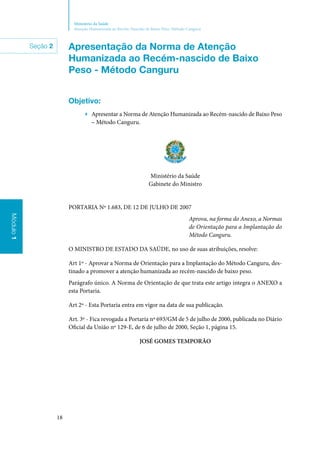 18
Ministério da Saúde
Atenção Humanizada ao Recém-Nascido de Baixo Peso: Método Canguru
Módulo1Módulo1
Seção 2 Apresentação da Norma de Atenção
Humanizada ao Recém‑nascido de Baixo
Peso ‑ Método Canguru
Objetivo:
▶▶ Apresentar a Norma de Atenção Humanizada ao Recém‑nascido de Baixo Peso
– Método Canguru.
Ministério da Saúde
Gabinete do Ministro
PORTARIA Nº 1.683, DE 12 DE JULHO DE 2007
Aprova, na forma do Anexo, a Normas
de Orientação para a Implantação do
Método Canguru.
O MINISTRO DE ESTADO DA SAÚDE, no uso de suas atribuições, resolve:
Art 1º ‑ Aprovar a Norma de Orientação para a Implantação do Método Canguru, des‑
tinado a promover a atenção humanizada ao recém‑nascido de baixo peso.
Parágrafo único. A Norma de Orientação de que trata este artigo integra o ANEXO a
esta Portaria.
Art 2º ‑ Esta Portaria entra em vigor na data de sua publicação.
Art. 3º ‑ Fica revogada a Portaria nº 693/GM de 5 de julho de 2000, publicada no Diário
Oficial da União nº 129‑E, de 6 de julho de 2000, Seção 1, página 15.
JOSÉ GOMES TEMPORÃO
 