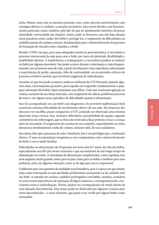 189
Módulo5
Seção 15
Seguimento de bebês pré‑termo: aspectos cognitivos e afetivos
mília. Muitas vezes esta se encontra presente, mas, como descrito anteriormente, não
consegue oferecer o cuidado e a atenção necessários. Isso ocorre devido a um funciona‑
mento particular como, também, pelo fato de que no atendimento intensivo, há pouca
intimidade e privacidade nas relações. Assim, pode‑se favorecer, caso não haja atenção
nesse paradoxo entre cuidar dos bebês e protegê‑los, o surgimento de dificuldades no
estabelecimento de contatos íntimos, fundamentais para o desenvolvimento do processo
de formação de vínculos entre a família e o bebê.
Kreisler (1999) cita que, para uma adequada resistência psicossomática, é necessário o
processo interacional da mãe para com o bebê, por meio de plenitude, flexibilidade e
estabilidade afetivas. A insuficiência, a inadequação e a incoerência podem se traduzir
no bebê por alguma desordem. Isso pode ocorrer durante a internação e, mais frequen‑
temente, nos primeiros anos de vida, a partir de situações vitais específicas, relacionadas
à experiências de perda, separação, falta de continuidade, ou em períodos críticos do
processo evolutivo normal, que envolvem exigências de individuação.
Acredita‑se que isso pode acontecer ainda no ambiente da UTI Neonatal, quando algu‑
mas mães, extremamente presentes, preocupadas em responder imediatamente a qual‑
quer solicitação dos bebês, hiper estimulam seus filhos. Com isso ocasionam agitação na
criança, aumento de seu tônus muscular, com surgimento de cólicas, problemas precoces
do sono e, em alguns casos, episódios de dificuldades quanto à alimentação.
Isso foi acompanhado em um bebê cujo diagnóstico de provável malformação fetal
ocasionou extrema dificuldade de investimento afetivo de sua mãe. Ela demorou dez
dias para ver sua filha, pouco comparecia à UTI, podendo ser observada uma extrema
depressão nessa criança. Isso, inclusive, dificultava a proximidade da equipe, segundo
comentários da enfermagem, que se dizia não motivada a ficar próxima e tocar a criança
além do necessário. O surgimento de eczema em seu corpinho, especialmente no rosto,
denunciou imediatamente a falta de contato, inclusive tátil, de seus cuidadores.
Isso deixa claro que a presença da mãe e familiares não é um privilégio que a instituição
oferece. É uma recomendação terapêutica e um compromisso com o desenvolvimento
do bebê e com a saúde familiar.
Dificuldades na alimentação são frequentes em torno dos 6/7 meses de vida dos bebês,
especialmente nos RN pré‑termo extremos e que necessitaram de um longo tempo de
alimentação via sonda. A introdução da alimentação complementar, como sopinhas, traz
uma angústia muito grande, tanto para os pais como para os bebês e também para seus
pediatras, pois, em algumas situações, trata‑se de algo que cerca o impossível.
Colaboram para isso questões da realidade social brasileira, pois é a época em que muitas
mães estão retornando as suas atividades profissionais, ausentando‑se do cuidado com
seu bebê. A entrada em creches, cuidados prolongados com babás, vizinhas, comadres
ou avós trazem experiências de separação da figura materna e, consequentemente, cres‑
cimento rumo à individuação. Porém, podem ser acompanhadas de medo diante de
uma situação desconhecida. Esse temor pode ser deslocado por algumas crianças para
outro desconhecido – o novo alimento, que passa a ser vivido por alguns bebês como
ameaçador.
 