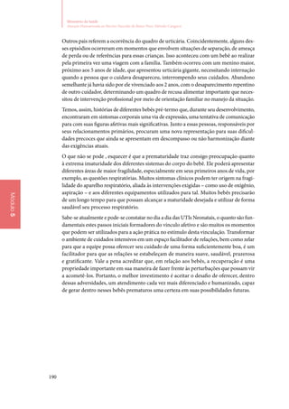 190
Ministério da Saúde
Atenção Humanizada ao Recém-Nascido de Baixo Peso: Método Canguru
Módulo5
Outros pais referem a ocorrência do quadro de urticária. Coincidentemente, alguns des‑
ses episódios ocorreram em momentos que envolvem situações de separação, de ameaça
de perda ou de referências para essas crianças. Isso aconteceu com um bebê ao realizar
pela primeira vez uma viagem com a família. Também ocorreu com um menino maior,
próximo aos 5 anos de idade, que apresentou urticária gigante, necessitando internação
quando a pessoa que o cuidava desapareceu, interrompendo seus cuidados. Abandono
semelhante já havia sido por ele vivenciado aos 2 anos, com o desaparecimento repentino
de outro cuidador, determinando um quadro de recusa alimentar importante que neces‑
sitou de intervenção profissional por meio de orientação familiar no manejo da situação.
Temos, assim, histórias de diferentes bebês pré‑termo que, durante seu desenvolvimento,
encontraram em sintomas corporais uma via de expressão, uma tentativa de comunicação
para com suas figuras afetivas mais significativas. Junto a essas pessoas, responsáveis por
seus relacionamentos primários, procuram uma nova representação para suas dificul‑
dades precoces que ainda se apresentam em descompasso ou não harmonização diante
das exigências atuais.
O que não se pode , esquecer é que a prematuridade traz consigo preocupação quanto
à extrema imaturidade dos diferentes sistemas do corpo do bebê. Ele poderá apresentar
diferentes áreas de maior fragilidade, especialmente em seus primeiros anos de vida, por
exemplo, as questões respiratórias. Muitos sintomas clínicos podem ter origem na fragi‑
lidade do aparelho respiratório, aliada às intervenções exigidas – como uso de oxigênio,
aspiração – e aos diferentes equipamentos utilizados para tal. Muitos bebês precisarão
de um longo tempo para que possam alcançar a maturidade desejada e utilizar de forma
saudável seu processo respiratório.
Sabe‑se atualmente e pode‑se constatar no dia a dia das UTIs Neonatais, o quanto são fun‑
damentais estes passos iniciais formadores do vínculo afetivo e são muitos os momentos
que podem ser utilizados para a ação prática no estímulo desta vinculação. Transformar
o ambiente de cuidados intensivos em um espaço facilitador de relações, bem como zelar
para que a equipe possa oferecer seu cuidado de uma forma suficientemente boa, é um
facilitador para que as relações se estabeleçam de maneira suave, saudável, prazerosa
e gratificante. Vale a pena acreditar que, em relação aos bebês, a recuperação é uma
propriedade importante em sua maneira de fazer frente às perturbações que possam vir
a acometê‑los. Portanto, o melhor investimento é aceitar o desafio de oferecer, dentro
dessas adversidades, um atendimento cada vez mais diferenciado e humanizado, capaz
de gerar dentro nesses bebês prematuros uma certeza em suas possibilidades futuras.
 