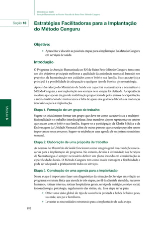 192
Ministério da Saúde
Atenção Humanizada ao Recém-Nascido de Baixo Peso: Método Canguru
Módulo6
Estratégias Facilitadoras para a Implantação
do Método Canguru
Objetivo:
▶▶ Apresentar e discutir as possíveis etapas para a implantação do Método Canguru
em serviços de saúde.
Introdução
O Programa de Atenção Humanizada ao RN de Baixo Peso‑Método Canguru tem como
um dos objetivos principais melhorar a qualidade da assistência neonatal, baseado nos
preceitos da humanização nos cuidados com o bebê e sua família. Sua característica
principal é a possibilidade de adequação a qualquer tipo de Serviço de neonatologia.
Apesar do esforço do Ministério da Saúde em capacitar maternidades e normatizar o
Método Canguru, a sua implantação nos serviços nem sempre foi efetivada. A experiência
mostrou que apesar da grande mobilização proporcionada pelos cursos de capacitação,
a rotina institucional e muitas vezes a falta de apoio dos gestores dificulta as mudanças
necessárias para a implantação.
Etapa 1. Formação de um grupo de trabalho
Sugere‑se inicialmente formar um grupo que deve ter como característica a multipro‑
fissionalidade e o trabalho interdisciplinar. Seus membros devem representar os setores
que atuam com o bebê e sua família. Sugere‑se a participação da Chefia Médica e de
Enfermagem da Unidade Neonatal além de outras pessoas que a equipe perceba serem
importantes nesse processo. Sugere‑se estabelecer uma agenda de encontros no mínimo
semanal.
Etapa 2. Elaboração de uma proposta de trabalho
As normas do Ministério da Saúde funcionam como um guia geral das condições neces‑
sárias para a implantação do programa. No entanto, devido à diversidade dos Serviços
de Neonatologia, é sempre necessário definir um plano levando em consideração as
especificidades locais. O Método Canguru tem como maior vantagem a flexibilidade e
pode ser adequado a praticamente todos os serviços.
Etapa 3. Construção de uma agenda para a implantação
Nessa etapa é importante fazer um diagnóstico da situação do Serviço em relação ao
programa: estrutura física que atenda às três etapas, perfil da clientela atendida, recursos
humanos, rotinas internas, rotinas hospitalares gerais, serviço de nutrição, serviço social,
fonoaudiologia, psicologia, regulamento das visitas, etc. Essa etapa serve para:
▶▶ Obter uma visão global do tipo de assistência prestada a bebês de baixo peso,
sua mãe, seu pai e familiares.
▶▶ Levantar as necessidades estruturais para a implantação de cada etapa.
Seção 16
 