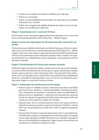 193
Módulo6
Seção 16
Implantação do Método Canguru
▶▶ Levantar as necessidades de material e mobiliário para cada etapa.
▶▶ Definir um coordenador.
▶▶ Definir as responsabilidades de cada membro e de cada setor que vai trabalhar
diretamente com o método.
▶▶ Definir um cronograma que englobe adequação dos espaços, cursos de capa‑
citação e de sensibilização e supervisão.
Etapa 4. Capacitação com o curso de 40 horas
O Serviço deve ter em seus quadros alguns profissionais capacitados com o curso de 40
horas em Atenção Humanizada ao RN de Baixo Peso – Método Canguru.
Etapa 5. Cursos de capacitação de 30 horas para pelo menos 80% da
equipe
Os funcionários que trabalham diretamente com bebês de baixo peso devem ser capaci‑
tados com o curso de 30 horas em Atenção Humanizada ao RN de Baixo Peso – Método
Canguru. Deve‑se ter como objetivo a capacitação de pelo menos 80% dos profissionais.
Todo novo funcionário deve receber orientações específicas sobre o método. Uma agen‑
da semestral deve ser estabelecida para novas capacitações e uma anual para cursos de
educação continuada.
Etapa 6. Sensibilização de 8 horas para serviços de apoio
O Método Canguru não funciona isolado, necessita estar inserido nas normas hospitala‑
res, portanto todos os profissionais das áreas de apoio, recepção, administração, nutrição,
limpeza, segurança devem receber informações sobre o funcionamento dessa prática,
assim como a sua importância para a vida do bebê e de sua família. Essas sensibilizações
devem ser construídas de forma agradável, com um forte teor de acolhimento para o
funcionário. Sugere‑se um período mínimo de 8 horas.
Etapa 7. Adequação dos setores para as três etapas
▶▶ Primeira etapa: As Unidades neonatais convencionais não foram construídas
para receber pais e familiares e a grande dificuldade é a limitação do espaço
físico. Geralmente são apertadas e superlotadas. Apesar das dificuldades as
práticas devem ser implantadas. A experiência tem mostrado que a presença
da mãe nas situações de superlotação é fundamental, oferecendo ao bebê uma
atenção que nesses momentos a equipe não consegue.
▶▶ Segunda etapa: Deve‑se preferencialmente buscar um espaço próximo à
Unidade Neonatal que atenda os requisitos da Portaria GM/MS n° 1.683 de
2007 e que seja apropriada para receber mãe e bebê em regime de alojamento
conjunto.
▶▶ Terceira etapa: O espaço no qual esta etapa acontece não é o mais importante.
O fundamental é garantir acompanhamento do bebê que pode ser realizado
em um espaço da própria Unidade Neonatal em um consultório de pediatria
básico ou no ambulatório de seguimento. Alguns serviços tem realizado esse
atendimento no ambulatório do Banco de Leite.
 