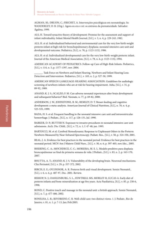 196
Ministério da Saúde
Atenção Humanizada ao Recém-Nascido de Baixo Peso: Método Canguru
Referências
AGMAN, M.; DRUON, C.; FRICHET, A. Intervenções psicológicas em neonatologia. In:
WANDERLEY, D. B. (Org.). Agora eu era o rei: os entraves da prematuridade. Salvador:
Ágalma, 1999.
ALS, H. Toward synactive theory of development: Promise for the assessment and support of
infant individuality. Infant Mental Health Journal, [S.l.], v. 3, n. 4, p. 229‑243, 1982.
ALS, H. et al. Individualized behavioral and environmental care for the very low birth weight
preterm infant at high risk for bronchopulmonary dysplasia: neonatal intensive care unit and
developmental outcome. Pediatrics, [S.l.], n. 78, p. 1123‑1132, 1986.
ALS, H. et al. Individualized developmental care for the very low‑birth‑weight preterm infant.
Journal of the American Medical Association, [S.l.], v. 78, n. 6, p. 1123‑1132, 1994.
AMERICAN ACADEMY OF PEDIATRICS. Follow‑up Care of High‑Risk Infants. Pediatrics,
[S.l.], v. 114, n. 5, p. 1377‑1397, nov. 2004.
______. Task Force on Newborn and Infant Hearing. Newborn and Infant Hearing Loss:
Detection and Intervention. Pediatrics, [S.l.], v. 103, n. 2, p. 527‑30, 1999.
AMERICAN SPEECH‑LAMGUAGE‑HEARING ASSOCIATION. Guidelines for audiologic
screening of newborn infants who are at risk for hearing impairment. Asha, [S.l.], v. 31, p.
89‑92, 1989.
ANAND, K. J. S.; SCALZO, F. M. Can adverse neonatal experiences alter brain development
and subsequent behavior? Biol. Neonate, n. 77, p. 69‑82, 2000.
ANDERSON, J. W.; JOHNSTONE, B. M.; REMLEY, D. T. Breast‑feeding and cognitive
development: a meta‑analysis. American Journal of Clinical Nutrition, [S.l.], n. 70, n. 4, p.
525‑535, 1999.
BADA, H. S. et al. Frequent handling in the neonatal intensive care unit and intraventricular
hemorrhage. J. Pediatr., [S.l.], n. 117, p. 126‑131, Jul. 1990.
BARKER, D. P.; RUTTER N. Exposure to invasive procedures in neonatal intensive care unit
admissions. Arch. Dis. Child., [S.l.], v. 72, n. 1, f. 47‑48, jan. 1995.
BARTOCCI, M. et al. Cerebral Hemodynamic Response to Unpleasant Odors in the Preterm
Newborn Measured by Near‑Infrared Spectroscopy. Pediatr. Res., [S.l.], v. 50, p. 324‑330, 2001.
BEAL, J. A. Evidence for best practices in the neonatal period: Evidence for best practices in the
neonatal period. MCN Am J Matern Child Nurs., [S.l.], v. 30, n. 6, p. 397‑405, nov./dec., 2005.
BHERING, C. A.; MOCHDECE, C. C.; MOREIRA, M. E. L. Modelo preditivo para displasia
broncopulmonar ao final da primeira semana de vida. J Pediatr., [S.l.], v. 83, n. 2, p. 163‑170,
2007.
BHUTTA, A. T.; ANAND, K. J. S. Vulnerability of the developing brain. Neuronal mechanisms.
Clin Perinatol, [S.l.], v. 29, p. 357‑372, 2002.
BIRCH, E. E.; O’CONNOR, A. R. Preterm birth and visual development. Semin Neonatol.,
[S.l.], v. 6, n. 6, p. 487‑97, Dec. 2001. Review.
BISHOP, N. J.; DAHLENBURG, S. L., FEWTRELL MS, MORLEY R, LUCAS A. Early diet of
preterm infants and bone mineralization at age five years. Acta Paediatrica, [S.l.], v. 85, p. 230‑6,
1996.
BOND, C. Positive touch and massage in the neonatal unit: a british approach. Semin Neonatol,
[S.l.], n. 7, p. 477‑486, 2002.
BONILHA, L. R.; RIVOREDO, C. R. Well‑child care: two distinct views. 1. J. Pediatr., Rio de
Janeiro, v. 81, n. 1, p. 7‑13, Jan./Feb.2005.
 