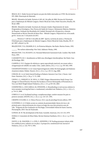 197
Referências
Referências
BRAGA, M. C. Redes Sociais de Suporte aos pais dos bebês internados na UTIN. Rio de Janeiro:
IFF; 2006. Dissertação de Mestrado.
BRASIL. Ministério da Saúde. Portaria nº 693, de 5 de julho de 2000. Normas de Orientação
para a Implantação do Método Canguru. Diário Oficial da União, Poder Executivo, Brasília, DF,
06 jul. 2000.
BRASIL. Ministério da Saúde. Secretaria de Atenção à Saúde. Departamento de Ações
Programáticas Estratégicas. Área Técnica de Saúde da Criança e Aleitamento Materno. Relatório
de Pesquisa: Avaliação dos Resultados do Cuidado Neonatal sob a Perspectiva a Atenção
Humanizada ao Récem‑Nascido de Baixo Peso ‑ Método Canguru. Disponível em: www.saude.
gov.br. Acesso em: 11 de janeiro de 2011.
______. Portaria n° 1.683 de 12 de julho de 2007. Aprova, na forma de anexo, a Normas de
Orientação para a Implantação do Método Canguru. Diário Oficial da União, Brasília, DF, 13
jul. 2007, coleção 2, p. 84.
BRAZELTON, T. B.; CRAMER, B. G. As Primeiras Relações. São Paulo: Martins Fontes, 1992.
______. The earliest relationship. New York: Addisson‑Wesley, 1990.
BRAZELTON, T. B.; NUGENT, J. K. Neonatal Behavioral Assessment Scale. London: Mac Keith
Press, 1995.
CAMAROTTI, M. C. Atendimento ao Bebê uma Abordagem Interdisciplinar. São Paulo: Casa
do Psicólogo, 2001.
CAMPOS, G. W. S. Equipes de referência e apoio especializado matricial: um ensaio sobre a
reorganização do trabalho em saúde. Ciênc. saúde coletiva, [S.l.], v. 4, n. 2, p. 393‑403, 1999.
CHAMNANVANAKIJ, S. et al. Linear hyperechogenicity within the basal ganglia and thalamus
of preterm infants. Pediatr. Neurol., [S.l.], v. 23, n. 2, p. 129‑33, Aug. 2000.
CHELIIS, M. J. et al. Early Enteral Feeding in Pediatric Intensive Care Unit. J. Parent. And
Enter. Nutrition, [S.l.], v. 20, p. 71‑73, 1996.
CHOW, L. C.; WRIGHT, K. W.; SOLA, A. CSMC Oxigen Administration Study Group. Can
changes in Clinical Practice Decrease the Incidence of Severe Retinopathy of Prematurity in
Very Low Birth Weight Infants? Pediatrics, [S.l.], v. 111, p.339‑345, 2003.
CODIPIETRO, L.; CECCARELLI, M.; PONZONE, A. Breastfeeding or oral sucrose solution in
term neonates receiving heel lance: a randomized, controlled trial. Pediatrics, [S.l.], v. 122, n. 3,
p. 716‑21, 2008.
CORFF, K. E. et al. Facilitated tucking: a nonpharmacologic comfort measure for pain in
preterm neonates. JOGNN, [S.l.], v. 24, n. 2, p. 143‑147, 1995.
CRESPIN‑CULLERE, G. A. Clínica Precoce. [S.l.]: casa do psicólogo livraria editora, 1997.
CUSTÓDIO, Z. A. O. Redes sociais no contexto da prematuridade: fatores de risco e de
proteção para o desenvolvimento da criança ao longo dos seus dois primeiros anos de
vida ‑ Programa de Pós‑Graduação em Psicologia, Universidade Federal de Santa Catarina.
Florianópolis, 2010. Tese de Doutorado.
COWAN, M. W. The development of the brain. Scientific American, 214, 113‑133, 1979.
DABAS, E. Comentário de Elina Dabas. Revista Sistemas Familiares, [S.l.], v. 16, n. 1, p. 57‑63,
2000.
DAVEY, A. M.; WAGNER, C. L.; COX, C.; KENDING, J. W. Feeding premature infants while
low umbilical artery catheters are im place. A prospective, ramdomized trial. Journal of
Pediatrics, [S.l.], n. 124, 795‑9, 1994.
 