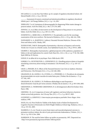 198
Ministério da Saúde
Atenção Humanizada ao Recém-Nascido de Baixo Peso: Método Canguru
Referências
DE GANGI, G. A. et al, Four Year Follow‑up of a sample of regulatory disordered infants. Inf
Mental Health J, [S.l.], v. 14, p. 330‑343.
______. Assessment of sensory, emotional and attentional problems in regulatory disordered
infants; part 1. Inf Young Children, [S.l.], v. 3, p. 1‑8, 1991.
DEBILLON, T. et al. Limitations of ultrasonography for diagnosing White matter damage in
preterm infants. Arch Dis Child, [S.l.], v. 88, f. 275‑279, 2003.
DOWNS, J. A. et al. Effect of intervention on the development of hip posture in very preterm
babies. Arch Dis Child, [S.l.], n. 4, p. 109‑115, 1991.
DUBOWITZ, L.; MERCURI, E.; DUBOWITZ, V. Na optimality score for the neurologic
examination of the term newborn. The Journal of Pediatrics, [S.l.], v. 133, p. 406‑416, 1998.
FANNAROFF A. A., MARTIN R. J. (editors): Neonatal‑Perinatal Medicine. Diseases of the
Fetus and Infant, 6a Ed., Mosby, 1997.
FLEDELIUSHC, Dahl H. Retinopathy of prematurity, a decrease in frequency and severity.
Trends over 16 years in a Danish county. Acta Opthalmol Scand, [S.l.], v.78, p. 359‑61, 2000.
GILBERT, C. Retinopathy of prematurity: a global perspective of the epidemics, population of
babies at risk and implications for control. Early Hum Dev., [S.l.], v. 84, n. 2, p. 77‑82. Feb. 2008.
Epub 2008 Jan 29. Review.
GOLSE, B. Au début de la vie psychique. Paris: Odile Jacob, 1999.
GORSKI, P. A.; HUNTINGTON, L.; LEWKOWICZ, D. J. Handling preterm infants in hospitals:
stimulating controversy about timing of stimulation. Clin Perinatol, [S.l.], v. 17, p. 103‑113,
1990.
GRAY, L.; PHILBIN, M. K. Effects of the Neonatal Intensive Care Unit on Auditory Attention
and Distraction. Clin Perinatol, [S.l.], v. 31, p. 243‑260, 2004.
GRAZIANO, R. M.; LEONE, C. R.; CUNHA, S. L.; PINHEIRO, A. C. Prevalência da retinopatia
da prematuridade em recém‑nascidos de muito baixo peso. J Pediatr, Rio de Janeiro, v. 73, p.
377‑382, 1997.
GRAZIANO, R. M.; LEONE, C. R. Problemas oftalmológicos mais frequentes e
desenvolvimento visual do pré‑termo extremo. J Pediatr, Rio de Janeiro, v. 81, p. S95‑S100, 2005.
GREENSPAN, S.; THORNDIKE‑GREENSPAN, N. Le développement affectif de l’enfant. Paris:
Payot, 1986.
GRENIER, I. R. et al. Comparison of motor self‑regulatory and stress behaviors of preterm
infants across body positions. Am J Occup Ther, [S.l.], v. 57, n. 3, p. 289‑97, 2003.
GUEDENEY, A.; LEBOVICI, S. Intervenções psicoterápicas pais/bebê. Porto Alegre: Artes
médicas, 1999.
HACK, M. et al. Poor Predictive Validity of the Bayley Scales of Infant Development for
Cognitive Function of Extremely Low Birth Weight Children at School Age. Pediatrics, [S.l.], v.
116, p. 333‑341, 2005.
HAMRICK, S. E. et al. Trends in severe brain injury and neurodevelopmental outcome in
premature newborn infants: the role of cystic periventricular leukomalacia. J Pediatr., [S.l.], v.
145, n. 5, p. 593‑9, Nov. 2004.
HARRISON, H. The need for better follow‑up studies on prematurity. 1997. Disponível em:
http://www.prematurity.org/research/helen‑followup.html
 