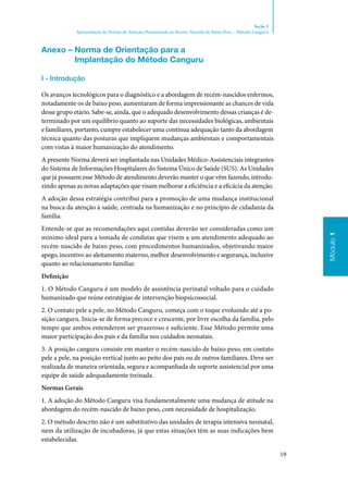 19
Módulo1
Seção 2
Apresentação da Norma de Atenção Humanizada ao Recém-Nascido de Baixo Peso – Método Canguru
Módulo1
Anexo – Norma de Orientação para a
Implantação do Método Canguru
I ‑ Introdução
Os avanços tecnológicos para o diagnóstico e a abordagem de recém‑nascidos enfermos,
notadamente os de baixo peso, aumentaram de forma impressionante as chances de vida
desse grupo etário. Sabe‑se, ainda, que o adequado desenvolvimento dessas crianças é de‑
terminado por um equilíbrio quanto ao suporte das necessidades biológicas, ambientais
e familiares, portanto, cumpre estabelecer uma contínua adequação tanto da abordagem
técnica quanto das posturas que impliquem mudanças ambientais e comportamentais
com vistas à maior humanização do atendimento.
A presente Norma deverá ser implantada nas Unidades Médico‑Assistenciais integrantes
do Sistema de Informações Hospitalares do Sistema Único de Saúde (SUS). As Unidades
que já possuem esse Método de atendimento deverão manter o que vêm fazendo, introdu‑
zindo apenas as novas adaptações que visam melhorar a eficiência e a eficácia da atenção.
A adoção dessa estratégia contribui para a promoção de uma mudança institucional
na busca da atenção à saúde, centrada na humanização e no princípio de cidadania da
família.
Entende‑se que as recomendações aqui contidas deverão ser consideradas como um
mínimo ideal para a tomada de condutas que visem a um atendimento adequado ao
recém‑nascido de baixo peso, com procedimentos humanizados, objetivando maior
apego, incentivo ao aleitamento materno, melhor desenvolvimento e segurança, inclusive
quanto ao relacionamento familiar.
Definição
1. O Método Canguru é um modelo de assistência perinatal voltado para o cuidado
humanizado que reúne estratégias de intervenção biopsicossocial.
2. O contato pele a pele, no Método Canguru, começa com o toque evoluindo até a po‑
sição canguru. Inicia‑se de forma precoce e crescente, por livre escolha da família, pelo
tempo que ambos entenderem ser prazeroso e suficiente. Esse Método permite uma
maior participação dos pais e da família nos cuidados neonatais.
3. A posição canguru consiste em manter o recém‑nascido de baixo peso, em contato
pele a pele, na posição vertical junto ao peito dos pais ou de outros familiares. Deve ser
realizada de maneira orientada, segura e acompanhada de suporte assistencial por uma
equipe de saúde adequadamente treinada.
Normas Gerais
1. A adoção do Método Canguru visa fundamentalmente uma mudança de atitude na
abordagem do recém‑nascido de baixo peso, com necessidade de hospitalização.
2. O método descrito não é um substitutivo das unidades de terapia intensiva neonatal,
nem da utilização de incubadoras, já que estas situações têm as suas indicações bem
estabelecidas.
 