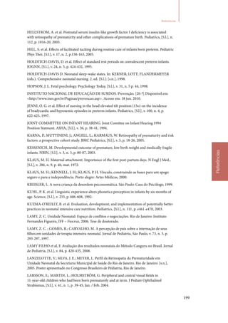 199
Referências
Referências
HELLSTROM, A. et al. Postnatal serum insulin‑like growth factor I deficiency is associated
with retinopathy of prematurity and other complications of premature birth. Pediatrics, [S.l.], n.
112, p. 1016‑20, 2003.
HILL, S. et al. Effects of facilitated tucking during routine care of infants born preterm. Pediatric
Phys Ther, [S.l.], v. 17, n. 2, p.158‑163, 2005.
HOLDITCH‑DAVIS, D. et al. Effect of standard rest periods on convalescent preterm infants.
JOGNN, [S.l.], v. 24, n. 5, p. 424‑432, 1995.
HOLDITCH‑DAVIS D. Neonatal sleep‑wake states. In: KERNER; LOTT; FLANDERMEYER
(eds.). Comprehensive neonatal nursing. 2. ed. [S.l.]: [s.n.], 1998.
HOPSON, J. L. Fetal psychology. Psychology Today, [S.l.], v. 31, n. 5 p. 44, 1998.
INSTITUTO NACIONAL DE EDUCAÇÃO DE SURDOS. Prevenção. [20‑?] Disponível em:
http://www.ines.gov.br/Paginas/prevencao.asp. Acesso em: 18 jun. 2010.
JENNI, O. G. et al. Effect of nursing in the head elevated tilt position (15o) on the incidence
of bradycardic and hypoxemic episodes in preterm infants. Pediatrics, [S.l.], v. 100, n. 4, p.
622‑625, 1997.
JOINT COMMITTEE ON INFANT HEARING. Joint Comittee on Infant Hearing 1994
Position Statment. ASHA, [S.l.], v. 36, p. 38‑41, 1994.
KARNA, P.; MUTTINENI, J.; ANGELL, L.; KARMAUS, W. Retinopathy of prematurity and risk
factors: a prospective cohort study. BMC Pediatrics, [S.l.], v. 5, p. 18‑26, 2005.
KESSENICH, M. Developmental outcome of premature, low birth weight and medically fragile
infants. NBIN, [S.l.], v. 3, n. 3, p. 80‑87, 2003.
KLAUS, M. H. Maternal attachment. Importance of the first post‑partum days. N Engl J Med.,
[S.l.], v. 286, n. 9, p. 46, mar. 1972.
KLAUS, M. H.; KENNELL, J. H.; KLAUS, P. H. Vínculo, construindo as bases para um apego
seguro e para a independência. Porto alegre: Artes Médicas, 2000.
KREISLER, L. A nova criança da desordem psicossomática. São Paulo: Casa do Psicólogo, 1999.
KUHL, P. K. et al. Linguistic experience alters phonetics perception in infants by six months of
age. Science, [S.l.], v. 255, p. 606‑608, 1992.
KUZMA‑O’REILLY, B. et al. Evaluation, development, and implementation of potentially better
practices in neonatal intensive care nutrition. Pediatrics, [S.l.], n. 111, p. e461‑e470, 2003.
LAMY, Z. C. Unidade Neonatal: Espaço de conflitos e negociações. Rio de Janeiro: Instituto
Fernandes Figueira, IFF – Fiocruz, 2006. Tese de doutorado.
LAMY, Z. C. ; GOMES, R.; CARVALHO, M. A percepção de pais sobre a internação de seus
filhos em unidades de terapia intensiva neonatal. Jornal de Pediatria, São Paulo, v. 73, n. 5, p.
293‑297, 1997.
LAMY FILHO et al, F. Avaliação dos resultados neonatais do Método Canguru no Brasil. Jornal
de Pediatria, [S.l.], v. 84, p. 428‑435, 2008.
LANZELOTTE, V.; SILVA, J. E.; MEYER, L. Perfil da Retinopatia da Prematuridade em
Unidade Neonatal da Secretaria Municipal de Saúde do Rio de Janeiro. Rio de Janeiro: [s.n.],
2005. Poster apresentado no Congresso Brasileiro de Pediatria, Rio de Janeiro.
LARSSON, E.; MARTIN, L.; HOLMSTRÖM, G. Peripheral and central visual fields in
11‑year‑old children who had been born prematurely and at term. J Pediatr Ophthalmol
Strabismus, [S.l.], v. 41, n. 1, p. 39‑45, Jan. / Feb. 2004.
 