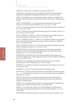 200
Ministério da Saúde
Atenção Humanizada ao Recém-Nascido de Baixo Peso: Método Canguru
Referências
LEBOVICI, S. O bebê, a mãe e o Psicanalista. Porto Alegre: ArtMed, 1987.
LICKLITER, R. Atypical Perinatal Sensory Stimulation and Early Perceptual Development:
Insights from Developmental Psychobiology. J Perinatol, [S.l.], n. 20, p. S45‑S54, 2000.
LIMA, G. M. S. Métodos especiais de alimentação: copinho – relactação – translactação. In:
REGO, J. D. Aleitamento materno. São Paulo, Rio de Janeiro, Belo Horizonte: Atheneu, 2000. p.
265‑278.
LONG, T.; SODERSTROM, E. A critical appraisal of positioning infants in the neonatal
intensive care unit. Phys Occup Ther Pediatrics, [S.l.], v. 15, n. 3, p. 17‑31, 1995.
LUCAS, A. Does early diet program future outcome? Acta Paediatrica Scandinavia Supplement,
[S.l.], v. 336, p. 58‑67, 1990.
LUCAS, A. Early diet in preterm babies and developmental status at 18 months. Lancet, [S.l.], v.
335, n. 8704, p. 1477‑81, jun. 1990.
LUCAS, A.; BISHOP, N. J.; KING, F. J.; COLE, T. J. Randomised trial of nutrition for preterm
infants after discharge. Arch Dis Child., [S.l.], v. 67, n. 3, p. 324‑7, 1992.
LUCAS, A., MORLEY, R.; COLE, T. J.; GORE, S. M. A randomised multicentre study of human
milk versus formula and later development in preterm. Archieves of Disease in Childhood,
[S.l.], n. 70, p. f141‑f146, 1994.
LUCAS, A.; MORLEY, R.; COLE, T. J. et al. Breast milk and subsequent intelligence quotient in
children born preterm. Lancet, [S.l.], n. 339, p. 261‑64, 1992.
LUDINGTON‑HOE, S. M. Neurophysiologic assessment of neonatal sleep organization:
preliminary results of a randomized, controlled trial of skin contact with preterm infants.
Pediatrics., [S.l.], v. 117, n. 5, p. e909‑23, May 2006.
MACDONALD, P. D. Randomised trial of continuous nasogastric, bolus nasogastric, and
transpyloric feeding in infants of birth weight under 1400 g. Archieves of Disease in Childhood,
[S.l.], n. 67, p. 429‑431, 1992.
MARLOW, N. et al. Neurologic and Developmental Disability at Six Years of Age after
Extremely Preterm Birth. N Engl J Med, [S.l.], v. 352, p. 9‑18, 2006.
MARSHALL, R. E.; KASMAN, C. Burnout in neonatal intensive unit. Pediatrics, [S.l.], v. 65, n.
6, p. 1161‑5, Jun. 1980.
MATHELIN, C. O sorriso de Gioconda. Porto Alegre: Artes Médicas, 1999.
MATTAR, M. J. G. Atuação do banco de leite humano na humanização da assistência neonatal.
In: ______. et al. (Edit.). Banco de Leite Humano: 15 anos de funcionamento com qualidade. S.
Paulo: SP, p. 103‑13, 2004.
MEIO, M. D. B. Como estão sobrevivendo nossos pequenos pré‑termos? Rio de Janeiro:
Instituto de Medicina Social, Universidade do Estado do Rio de Janeiro, 1999. Dissertação
(Mestrado em Epidemiologia).
MEIO, M. D. B. et al. Desenvolvimento cognitivo de crianças prematuras de muito baixo peso
na idade escolar. J Pediatr, Rio de Janeiro, v. 80, n. 6, p. 495‑502, 2004.
MERHY, E. E. Um ensaio sobre o médico e suas valises tecnológicas. Contribuições para
compreender as reestruturações produtivas do setor saúde. Interface, Botucatu, v. 9, n. 16, p.
109‑116, 2000.
MINNUCHIN, S. Famílias: funcionamento e tratamento. Porto Alegre: Artes Médicas, 1987.
 