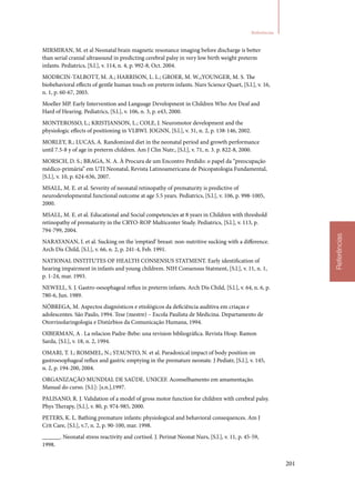 201
Referências
Referências
MIRMIRAN, M. et al Neonatal brain magnetic resonance imaging before discharge is better
than serial cranial ultrasound in predicting cerebral palsy in very low birth weight preterm
infants. Pediatrics, [S.l.], v. 114, n. 4, p. 992‑8, Oct. 2004.
MODRCIN‑TALBOTT, M. A.; HARRISON, L. L.; GROER, M. W.,;YOUNGER, M. S. The
biobehavioral effects of gentle human touch on preterm infants. Nurs Science Quart, [S.l.], v. 16,
n. 1, p. 60‑67, 2003.
Moeller MP. Early Intervention and Language Development in Children Who Are Deaf and
Hard of Hearing. Pediatrics, [S.l.], v. 106, n. 3, p. e43, 2000.
MONTEROSSO, L.; KRISTJANSON, L.; COLE, J. Neuromotor development and the
physiologic effects of positioning in VLBWI. JOGNN, [S.l.], v. 31, n. 2, p. 138‑146, 2002.
MORLEY, R.; LUCAS, A. Randomized diet in the neonatal period and growth performance
until 7.5‑8 y of age in preterm children. Am J Clin Nutr., [S.l.], v. 71, n. 3. p. 822‑8, 2000.
MORSCH, D. S.; BRAGA, N. A. À Procura de um Encontro Perdido: o papel da “preocupação
médico‑primária” em UTI Neonatal, Revista Latinoamericana de Psicopatologia Fundamental,
[S.l.], v. 10, p. 624‑636, 2007.
MSALL, M. E. et al. Severity of neonatal retinopathy of prematurity is predictive of
neurodevelopmental functional outcome at age 5.5 years. Pediatrics, [S.l.], v. 106, p. 998‑1005,
2000.
MSALL, M. E. et al. Educational and Social competencies at 8 years in Children with threshold
retinopathy of prematurity in the CRYO‑ROP Multicenter Study. Pediatrics, [S.l.], v. 113, p.
794‑799, 2004.
NARAYANAN, I. et al. Sucking on the ‘emptied’ breast: non‑nutritive sucking with a difference.
Arch Dis Child, [S.l.], v. 66, n. 2, p. 241‑4, Feb. 1991.
NATIONAL INSTITUTES OF HEALTH CONSENSUS STATMENT. Early identification of
hearing impairment in infants and young childrem. NIH Consensus Statment, [S.l.], v. 11, n. 1,
p. 1‑24, mar. 1993.
NEWELL, S. J. Gastro‑oesophageal reflux in preterm infants. Arch Dis Child, [S.l.], v. 64, n. 6, p.
780‑6, Jun. 1989.
NÓBREGA, M. Aspectos diagnósticos e etiológicos da deficiência auditiva em criaças e
adolescentes. São Paulo, 1994. Tese (mestre) – Escola Paulista de Medicina. Departamento de
Otorrinolaringologia e Distúrbios da Comunicação Humana, 1994.
OIBERMAN, A . La relacion Padre‑Bebe: una revision bibliográfica. Revista Hosp. Ramon
Sarda, [S.l.], v. 18, n. 2, 1994.
OMARI, T. I.; ROMMEL, N.; STAUNTO, N. et al. Paradoxical impact of body position on
gastroesophageal reflux and gastric emptying in the premature neonate. J Pediatr, [S.l.], v. 145,
n. 2, p. 194‑200, 2004.
ORGANIZAÇÃO MUNDIAL DE SAÚDE. UNICEF. Aconselhamento em amamentação.
Manual do curso. [S.l.]: [s.n.],1997.
PALISANO, R. J. Validation of a model of gross motor function for children with cerebral palsy.
Phys Therapy, [S.l.], v. 80, p. 974‑985, 2000.
PETERS, K. L. Bathing premature infants: physiological and behavioral consequences. Am J
Crit Care, [S.l.], v.7, n. 2, p. 90‑100, mar. 1998.
______. Neonatal stress reactivity and cortisol. J. Perinat Neonat Nurs, [S.l.], v. 11, p. 45‑59,
1998.
 