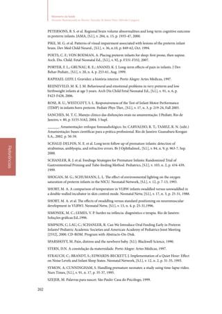 202
Ministério da Saúde
Atenção Humanizada ao Recém-Nascido de Baixo Peso: Método Canguru
Referências
PETERSONS, B. S. et al. Regional brain volume abnormalities and long‑term cognitive outcome
in preterm infants. JAMA, [S.l.], v. 284, n. 15, p. 1935‑47, 2000.
PIKE, M. G. et al. Patterns of visual impairment associated with lesions of the preterm infant
brain. Dev Med Child Neurol., [S.l.], v. 36, n.10, p. 849‑62, Oct. 1994.
POETS, C. F.; VON BODMAN, A. Placing preterm infants for sleep: first prone, then supine.
Arch. Dis. Child. Fetal Neonatal Ed., [S.l.], v. 92, p. F331‑F332, 2007.
PORTER, F. L.; GRUNAU, R. E.; ANAND, K. J. Long‑term effects of pain in infants. J Dev
Behav Pediatr., [S.l.], v. 20, n. 4, p. 253‑61, Aug. 1999.
RAPHAEL‑LEFF, J. Gravidez: a história interior. Porto Alegre: Artes Médicas, 1997.
REIJNEVELD, M. K. J. M. Behavioural and emotional problems in very preterm and low
birthweight infants at age 5 years. Arch Dis Child Fetal Neonatal Ed., [S.l.], v. 91, n. 6, p.
F423‑F428, 2006.
ROSE, R. U., WESTCOTT, S. L. Responsiveness of the Test of Infant Motor Performance
(TIMP) in infants born preterm. Pediatr Phys Ther., [S.l.], v. 17, n. 3, p. 219‑24, Fall 2005.
SANCHES, M. T. C. Manejo clínico das disfunções orais na amamentação. J Pediatr, Rio de
Janeiro, v. 80, p. S155‑S162, 2004. 5 Supl.
______. Amamentação: enfoque fonoaudiológico. In: CARVALHO, R. T.; TAMEZ, R. N. (edit.)
Amamentação: bases científicas para a prática profissional. Rio de Janeiro: Guanabara Koogan
S.A., 2002. p. 50‑59.
SCHALIJ‑DELFOS, N. E. et al. Long term follow up of premature infants: detection of
strabismus, amblyopia, and refractive errors. Br J Ophthalmol., [S.l.], v. 84, n. 9, p. 963‑7, Sep.
2000.
SCHANLER, R. J. et al. Feedings Strategies for Premature Infants: Randomized Trial of
Gastrointestinal Priming and Tube‑feeding Method. Pediatrics, [S.l.], v. 103, n. 2, p. 434‑439,
1999.
SHOGAN, M. G.; SCHUMANN, L. L. The effect of environmental lighting on the oxygen
saturation of preterm infants in the NICU. Neonatal Network, [S.l.], v. 12, p. 7‑13, 1993.
SHORT, M. A. A comparison of temperature in VLBW infants swaddled versus unswaddled in
a double‑walled incubator in skin control mode. Neonatal Netw, [S.l.], v. 17, n. 3, p. 25‑31, 1988.
SHORT, M. A. et al. The effects of swaddling versus standard positioning on neuromuscular
development in VLBWI. Neonatal Netw, [S.l.], v. 15, n. 4, p. 25‑31,1996.
SIMONEK, M. C.; LEMES, V. P. Surdez na infância: diagnóstico e terapia. Rio de Janeiro:
Soluções gráficas Ed.,1996.
SIMPSON, C; LAU, C.; SCHANLER, R. Can We Introduce Oral Feeding Early in Preterm
Infants? Pediatric Academic Societies and American Academy of Pediatrics Joint Meeting
[2552], 2000. CD‑ROM. Program with Abstracts‑On‑Disk.
SPARSHOTT, M. Pain, distress and the newborn baby. [S.l.]: Blackwell Science, 1990.
STERN, D.N. A constelação da maternidade. Porto Alegre: Artes Médicas, 1997.
STRAUCH, C.; BRANDT, S.; EDWARDS‑BECKETT, J. Implementation of a Quiet Hour: Effect
on Noise Levels and Infant Sleep States. Neonatal Network, [S.l.], v. 12, n. 2, p. 31‑35, 1993.
SYMON, A; CUNNINGHAM, S. Handling premature neonates: a study using time‑lapse video.
Nurs Times, [S.l.], v. 91, n. 17, p. 35‑37, 1995.
SZEJER, M. Palavras para nascer. São Paulo: Casa do Psicólogo, 1999.
 