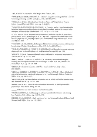 203
Referências
Referências
THIS, B. Pai: ato de nascimento. Porto Alegre: Artes Médicas, 1987.
TOBIN, J. M.; CLOUD, P.; CAMERON, D. J. S. Posture and gastro‑aesophageal reflux: a case for
left lateral positioning. Arch Dis Child, [S.l.], v. 76, p. 254‑258, 1997.
TORRES, C. et al. Effect of Standard Rest Periods on Apnea and Weight Gain in Preterm
Infants. Neonatal Network, [S.l.], v. 16, n. 8, p. 35‑43, 1997.
TRONICK, E. Z.; SCANLON, K. B.; SCANLON, J. W. Protective apathy, a hypothesis about the
behavioral organization and its relation to clinical and physiologic status of the preterm infant
during the newborn period. Clin Perinatol, [S.l.], v. 17, p. 125‑154, 1990.
UCHOA, Natacha T. et al . Prevalência de perda auditiva em recém‑nascidos de muito baixo
peso. J. Pediatr. (Rio J.), Porto Alegre, v. 79, n. 2, Apr. 2003. Disponível em: http://www.scielo.
br/scielo.php?script=sci_arttextpid=S002175572003000200006lng=ennrm=iso. Acesso
em: 18 Junho 2010.
VENANCIO, S. I.; DE ALMEIDA, H. Kangaroo‑Mother Care: scientific evidence and impact on
breastfeeding. J Pediatr., Rio de Janeiro, n. 80, p. S173‑80, Nov. 2004. 5 Suppl.
VOHR, B. R; WRIGHT, L. L; POOLE, W. K; MCDONALD, S.A. Neurodevelopmental outcomes
of extremely low birth weight infants 32 weeks’ gestation between 1993 and 1998.
WALLACE, D. K. et al. Poor posnatal weight gain: a risk factor for retinopathy of prematurity. J
AAPOS, [S.l.], v. 4, p. 343‑347, 2000.
WARD‑LARSON, C.; HORN, R. A.; GOSNELL, F. The efficacy of facilitated tucking for
relieving procedural pain of endotracheal suctioning in VLBWI. MCN Am J Matern Child
Nurs, [S.l.], v. 29, n. 3, p. 151‑156, 2004.
WEIBLEY, T. T. Inside the incubator. MCN Am J Matern Child Nurs, [S.l.], v. 14, n.
296‑100,1989.
WEISGLAS‑KUPERUS, N.; BAERTS, W.; SMRKOVSKY, M.; SAUER, P. J. Effects of biological
and social factors on the cognitive development of very low birth weight children. Pediatrics,
[S.l.], v. 92, n. 5, p. 658‑65, 1993.
WHITFIELD, M. F. Psychosocial effects of intensive care on infants and families after discharge.
Sem Neonatol, [S.l.], v. 8, p. 185‑193, 2003.
WINNICOTT, D. W. La Théorie de la Relation Parent‑Nourrisson. in. De la pédiatrie à la
psychanalyse. Paris : Payot, 1969. p. 358‑378.
______. Os bebês e suas mães. São Paulo: Martins Fontes, 2006.
YOSHINAGA‑ITANO, C. et al. Language of early and later‑identified children with hearing
loss. Pediatrics, [S.l.], v. 102, n. 5, p. 1161‑71, 1998.
ZIEGLER, E. F.; CARLSON, S. J. Early nutrition of very low birth weight infants. J. Matern Fetal
Neonatal Med. [S.l.], v. 22, n. 3, p. 191‑7, 2009.
 