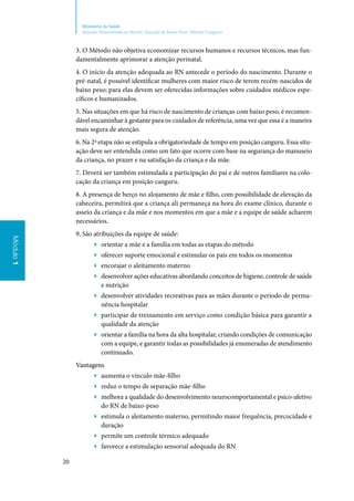 20
Ministério da Saúde
Atenção Humanizada ao Recém-Nascido de Baixo Peso: Método Canguru
Módulo1Módulo1
3. O Método não objetiva economizar recursos humanos e recursos técnicos, mas fun‑
damentalmente aprimorar a atenção perinatal.
4. O início da atenção adequada ao RN antecede o período do nascimento. Durante o
pré‑natal, é possível identificar mulheres com maior risco de terem recém‑nascidos de
baixo peso; para elas devem ser oferecidas informações sobre cuidados médicos espe‑
cíficos e humanizados.
5. Nas situações em que há risco de nascimento de crianças com baixo peso, é recomen‑
dável encaminhar à gestante para os cuidados de referência, uma vez que essa é a maneira
mais segura de atenção.
6. Na 2ª etapa não se estipula a obrigatoriedade de tempo em posição canguru. Essa situ‑
ação deve ser entendida como um fato que ocorre com base na segurança do manuseio
da criança, no prazer e na satisfação da criança e da mãe.
7. Deverá ser também estimulada a participação do pai e de outros familiares na colo‑
cação da criança em posição canguru.
8. A presença de berço no alojamento de mãe e filho, com possibilidade de elevação da
cabeceira, permitirá que a criança ali permaneça na hora do exame clínico, durante o
asseio da criança e da mãe e nos momentos em que a mãe e a equipe de saúde acharem
necessários.
9. São atribuições da equipe de saúde:
▶▶ orientar a mãe e a família em todas as etapas do método
▶▶ oferecer suporte emocional e estimular os pais em todos os momentos
▶▶ encorajar o aleitamento materno
▶▶ desenvolver ações educativas abordando conceitos de higiene, controle de saúde
e nutrição
▶▶ desenvolver atividades recreativas para as mães durante o período de perma‑
nência hospitalar
▶▶ participar de treinamento em serviço como condição básica para garantir a
qualidade da atenção
▶▶ orientar a família na hora da alta hospitalar, criando condições de comunicação
com a equipe, e garantir todas as possibilidades já enumeradas de atendimento
continuado.
Vantagens
▶▶ aumenta o vínculo mãe‑filho
▶▶ reduz o tempo de separação mãe‑filho
▶▶ melhora a qualidade do desenvolvimento neurocomportamental e psico‑afetivo
do RN de baixo‑peso
▶▶ estimula o aleitamento materno, permitindo maior frequência, precocidade e
duração
▶▶ permite um controle térmico adequado
▶▶ favorece a estimulação sensorial adequada do RN
 