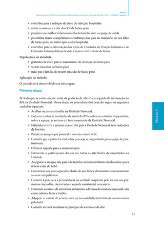 21
Módulo1
Seção 2
Apresentação da Norma de Atenção Humanizada ao Recém-Nascido de Baixo Peso – Método Canguru
Módulo1
▶▶ contribui para a redução do risco de infecção hospitalar
▶▶ reduz o estresse e a dor dos RN de baixo peso
▶▶ propicia um melhor relacionamento da família com a equipe de saúde
▶▶ possibilita maior competência e confiança dos pais no manuseio do seu filho
de baixo peso, inclusive após a alta hospitalar
▶▶ contribui para a otimização dos leitos de Unidades de Terapia Intensiva e de
Cuidados Intermediários devido à maior rotatividade de leitos.
População a ser atendida
▶▶ gestantes de risco para o nascimento de crianças de baixo peso
▶▶ recém‑nascidos de baixo peso
▶▶ mãe, pai e família do recém‑nascido de baixo peso.
Aplicação do método
O método será desenvolvido em três etapas:
Primeira etapa
Período que se inicia no pré‑natal da gestação de alto‑risco seguido da internação do
RN na Unidade Neonatal. Nessa etapa, os procedimentos deverão seguir os seguintes
cuidados especiais:
▶▶ Acolher os pais e a família na Unidade Neonatal.
▶▶ Esclarecer sobre as condições de saúde do RN e sobre os cuidados dispensados,
sobre a equipe, as rotinas e o funcionamento da Unidade Neonatal.
▶▶ Estimular o livre e precoce acesso dos pais à Unidade Neonatal, sem restrições
de horário.
▶▶ Propiciar sempre que possível o contato com o bebê.
▶▶ Garantir que a primeira visita dos pais seja acompanhada pela equipe de pro‑
fissionais.
▶▶ Oferecer suporte para a amamentação.
▶▶ Estimular a participação do pai em todas as atividades desenvolvidas na
Unidade.
▶▶ Assegurar a atuação dos pais e da família como importantes moduladores para
o bem‑estar do bebê.
▶▶ Comunicar aos pais as peculiaridades do seu bebê e demonstrar continuamente
as suas competências.
▶▶ Garantir à puérpera a permanência na unidade hospitalar pelo menos nos pri‑
meiros cinco dias, oferecendo o suporte assistencial necessário.
▶▶ Diminuir os níveis de estímulos ambientais adversos da unidade neonatal, tais
como odores, luzes e ruídos.
▶▶ Adequar o cuidar de acordo com as necessidades individuais comunicadas
pelo bebê.
▶▶ Garantir ao bebê medidas de proteção do estresse e da dor.
 