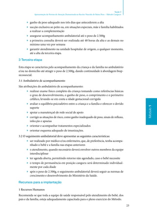 23
Módulo1
Seção 2
Apresentação da Norma de Atenção Humanizada ao Recém-Nascido de Baixo Peso – Método Canguru
Módulo1
▶▶ ganho de peso adequado nos três dias que antecederem a alta
▶▶ sucção exclusiva ao peito ou, em situações especiais, mãe e família habilitados
a realizar a complementação
▶▶ assegurar acompanhamento ambulatorial até o peso de 2.500g
▶▶ a primeira consulta deverá ser realizada até 48 horas da alta e as demais no
mínimo uma vez por semana
▶▶ garantir atendimento na unidade hospitalar de origem, a qualquer momento,
até a alta da terceira etapa.
3 Terceira etapa
Esta etapa se caracteriza pelo acompanhamento da criança e da família no ambulatório
e/ou no domicílio até atingir o peso de 2.500g, dando continuidade à abordagem biop‑
sicossocial.
3.1 Ambulatório de acompanhamento
São atribuições do ambulatório de acompanhamento:
▶▶ realizar exame físico completo da criança tomando como referências básicas
o grau de desenvolvimento, o ganho de peso, o comprimento e o perímetro
cefálico, levando‑se em conta a idade gestacional corrigida
▶▶ avaliar o equilíbrio psicoafetivo entre a criança e a família e oferecer o devido
suporte
▶▶ apoiar a manutençaõ de rede social de apoio
▶▶ corrigir as situações de risco, como ganho inadequado de peso, sinais de refluxo,
infecção e apneias
▶▶ orientar e acompanhar tratamentos especializados
▶▶ orientar esquema adequado de imunizações.
3.2 O seguimento ambulatorial deve apresentar as seguintes características:
▶▶ ser realizado por médico e/ou enfermeiro, que, de preferência, tenha acompa‑
nhado o bebê e a família nas etapas anteriores
▶▶ o atendimento, quando necessário deverá envolver outros membros da equipe
interdisciplinar
▶▶ ter agenda aberta, permitindo retorno não agendado, caso o bebê necessite
▶▶ o tempo de permanência em posição canguru será determinado individual‑
mente por cada díade
▶▶ após o peso de 2.500g, o seguimento ambulatorial deverá seguir as normas de
crescimento e desenvolvimento do Ministério da Saúde.
Recursos para a implantação
1 Recursos Humanos
Recomenda‑se que toda a equipe de saúde responsável pelo atendimento do bebê, dos
pais e da família, esteja adequadamente capacitada para o pleno exercício do Método.
 