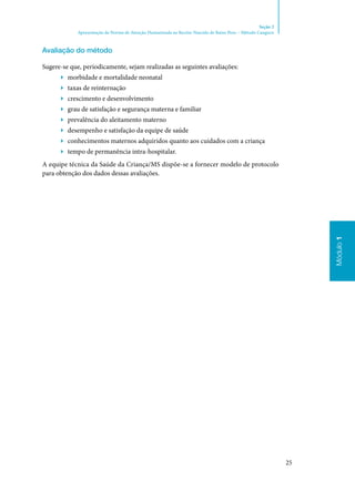 25
Módulo1
Seção 2
Apresentação da Norma de Atenção Humanizada ao Recém-Nascido de Baixo Peso – Método Canguru
Módulo1
Avaliação do método
Sugere‑se que, periodicamente, sejam realizadas as seguintes avaliações:
▶▶ morbidade e mortalidade neonatal
▶▶ taxas de reinternação
▶▶ crescimento e desenvolvimento
▶▶ grau de satisfação e segurança materna e familiar
▶▶ prevalência do aleitamento materno
▶▶ desempenho e satisfação da equipe de saúde
▶▶ conhecimentos maternos adquiridos quanto aos cuidados com a criança
▶▶ tempo de permanência intra‑hospitalar.
A equipe técnica da Saúde da Criança/MS dispõe‑se a fornecer modelo de protocolo
para obtenção dos dados dessas avaliações.
 