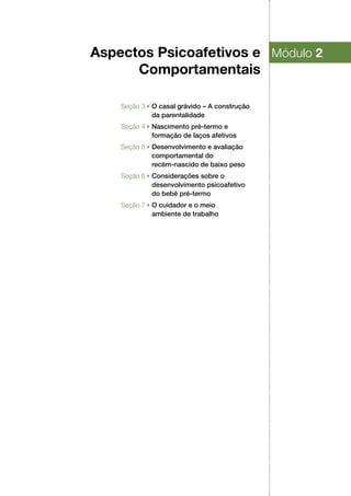 Aspectos Psicoafetivos e
Comportamentais
Módulo 2
Seção 3 ▶ O casal grávido – A construção
da parentalidade
Seção 4 ▶ Nascimento pré‑termo e
formação de laços afetivos
Seção 5 ▶ Desenvolvimento e avaliação
comportamental do
recém‑nascido de baixo peso
Seção 6 ▶ Considerações sobre o
desenvolvimento psicoafetivo
do bebê pré‑termo
Seção 7 ▶ O cuidador e o meio
ambiente de trabalho
 