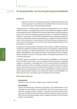 28
Módulo2
Ministério da Saúde
Atenção Humanizada ao Recém-Nascido de Baixo Peso: Método Canguru
Seção 3 Ocasalgrávido–Aconstruçãodaparentalidade
Objetivo:
▶▶ Apresentar e discutir o funcionamento psíquico da dupla parental (pai e mãe)
durante a gestação e no período pós‑parto imediato bem como o processo que
eles percorrem para a formação da parentalidade.
A experiência de ter um filho inaugura um momento importantíssimo no ciclo vital da
mulher e do homem, com grandes repercussões no meio familiar. Isso exige que os profis‑
sionais responsáveis pelos cuidados deste momento compreendam os processos psíquicos
que se iniciam antes da concepção, permanecem durante o ciclo gravídico‑puerperal e
instalam‑se, para sempre, na vida familiar. É fundamental que conheçam os padrões de
interação e reestruturação psíquica desenvolvidos com a chegada de um filho; entendam
como o desenvolvimento e as capacidades do bebê que esses pais estão gestando, no
caso de nascer prematuramente ou com baixo peso, mudam significativamente o foco
da assistência a essa família.
O cenário do foco deste manual é marcado por fortes emoções, conflitos e sentimentos,
envolvendo o ambiente da unidade neonatal e todos os seus integrantes: o bebê internado,
os pais, os familiares e a equipe de profissionais. Cada um desses integrantes apresenta
alguma vulnerabilidade e necessidades particulares e específicas que devem ser adequa‑
damente atendidas, a fim de ser criado, para todos, um ambiente favorável para trocas
e interações prazerosas.
O módulo “aspectos psicoafetivos e comportamentais”, respaldado no conhecimento
teórico advindo de vários saberes como a psicologia do desenvolvimento, a psicologia
cognitiva, a psicanálise e a neurologia, bem como nas especificidades do trabalho em
unidade neonatal, não deve ser pautado unicamente no aprimoramento de condutas
técnicas operacionais por parte dos profissionais de saúde. Ele se propõe a facilitar a
aplicação de uma tecnologia que leve em conta a integralidade do ser humano que está
sendo cuidado mediante condutas como acolhimento, respeito à individualidade e cui‑
dados especiais com os laços afetivos que se desenvolvem neste momento.
Conceitos básicos
▶▶ Casal grávido
Entende‑se como o casal que se dispõe a gerar e cuidar de um bebê.
▶▶ Parentalidade
Processo de formação dos sentimentos, das funções e dos comportamentos no de‑
sempenho da maternalidade e da paternalidade. Tem início anteriormente ao mo‑
mento da concepção, percorre a gestação e o puerpério e permanece durante toda a
vida, pois se modifica devido às mudanças vitais que envolvem a relação entre pais e
filhos. Mais do que apenas biológica, inclui a transgeracionalidade através da herança
familiar e seus mandados.
 
