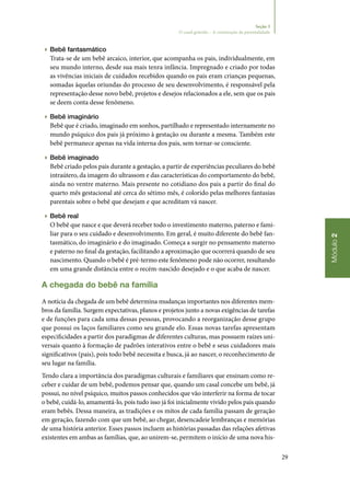 29
Módulo2
Seção 3
O casal grávido – A construção da parentalidade
▶▶ Bebê fantasmático
Trata‑se de um bebê arcaico, interior, que acompanha os pais, individualmente, em
seu mundo interno, desde sua mais tenra infância. Impregnado e criado por todas
as vivências iniciais de cuidados recebidos quando os pais eram crianças pequenas,
somadas àquelas oriundas do processo de seu desenvolvimento, é responsável pela
representação desse novo bebê, projetos e desejos relacionados a ele, sem que os pais
se deem conta desse fenômeno.
▶▶ Bebê imaginário
Bebê que é criado, imaginado em sonhos, partilhado e representado internamente no
mundo psíquico dos pais já próximo à gestação ou durante a mesma. Também este
bebê permanece apenas na vida interna dos pais, sem tornar‑se consciente.
▶▶ Bebê imaginado
Bebê criado pelos pais durante a gestação, a partir de experiências peculiares do bebê
intraútero, da imagem do ultrassom e das características do comportamento do bebê,
ainda no ventre materno. Mais presente no cotidiano dos pais a partir do final do
quarto mês gestacional até cerca do sétimo mês, é colorido pelas melhores fantasias
parentais sobre o bebê que desejam e que acreditam vá nascer.
▶▶ Bebê real
O bebê que nasce e que deverá receber todo o investimento materno, paterno e fami‑
liar para o seu cuidado e desenvolvimento. Em geral, é muito diferente do bebê fan‑
tasmático, do imaginário e do imaginado. Começa a surgir no pensamento materno
e paterno no final da gestação, facilitando a aproximação que ocorrerá quando de seu
nascimento. Quando o bebê é pré‑termo este fenômeno pode não ocorrer, resultando
em uma grande distância entre o recém‑nascido desejado e o que acaba de nascer.
A chegada do bebê na família
A notícia da chegada de um bebê determina mudanças importantes nos diferentes mem‑
bros da família. Surgem expectativas, planos e projetos junto a novas exigências de tarefas
e de funções para cada uma dessas pessoas, provocando a reorganização desse grupo
que possui os laços familiares como seu grande elo. Essas novas tarefas apresentam
especificidades a partir dos paradigmas de diferentes culturas, mas possuem raízes uni‑
versais quanto à formação de padrões interativos entre o bebê e seus cuidadores mais
significativos (pais), pois todo bebê necessita e busca, já ao nascer, o reconhecimento de
seu lugar na família.
Tendo clara a importância dos paradigmas culturais e familiares que ensinam como re‑
ceber e cuidar de um bebê, podemos pensar que, quando um casal concebe um bebê, já
possui, no nível psíquico, muitos passos conhecidos que vão interferir na forma de tocar
o bebê, cuidá‑lo, amamentá‑lo, pois tudo isso já foi inicialmente vivido pelos pais quando
eram bebês. Dessa maneira, as tradições e os mitos de cada família passam de geração
em geração, fazendo com que um bebê, ao chegar, desencadeie lembranças e memórias
de uma história anterior. Esses passos incluem as histórias passadas das relações afetivas
existentes em ambas as famílias, que, ao unirem‑se, permitem o início de uma nova his‑
 