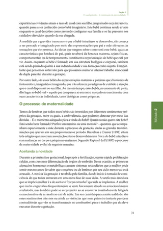 31
Módulo2
Seção 3
O casal grávido – A construção da parentalidade
experiências e vivências atuais e reais do casal com seu filho programado ou já intraútero,
quando passa a ser conhecido como bebê imaginário. Este bebê continua sendo criado
enquanto o casal descobre como pretende configurar sua família e se faz presente nos
cuidados oferecidos quando da sua chegada.
À medida que a gravidez transcorre e que o bebê intraútero se desenvolve, ele começa
a ser pensado e imaginado por meio das representações que pai e mãe oferecem às
sensações que ele provoca. As ideias que surgem sobre como será esse bebê, quais as
características que herdará do pai, quais receberá da herança materna, sejam físicas,
comportamentais ou de temperamento, constituem a representação do bebê que está por
vir. Assim, enquanto o bebê é formado em sua estrutura biológica e corporal, também
está sendo pensado quanto à sua individualidade e sua fomação como sujeito. É impor‑
tante que pensemos sobre isto para que possamos avaliar o intenso trabalho emocional
da dupla parental durante a gestação.
Por outro lado, são esses bebês das representações maternas e paternas que chamamos de
fantasmático, imaginário e imaginado, que irão oferecer paradigmas de cuidado e atenção
que o casal dispensará ao seu filho. Ao mesmo tempo, esses bebês, no momento do parto,
dão lugar ao bebê real – aquele que comparece ao encontro marcado no nascimento, com
suas características individuais, tanto biológicas como psíquicas.
O processo de maternalidade
Temos de lembrar que todos esses bebês são investidos por diferentes sentimentos pró‑
prios da gestação, entre os quais, a ambivalência, que podemos detectar por meio das
dúvidas – É o momento adequado para a vinda do bebê? Quero ou não quero este bebê?
Está sendo bem formado? Prefiro um menino ou uma menina? – questões que acompa‑
nham especialmente a mãe durante o processo da gestação, dadas as grandes transfor‑
mações que operam em seu psiquismo nesse período. Brazelton e Cramer (1992) citam
três estágios que mostram associação entre o desenvolvimento físico do bebê intraútero
e as mudanças no corpo e psiquismo maternos. Segundo Raphael‑Leff (1997) o processo
da maternidade evolui da seguinte maneira:
Aceitando a novidade
Durante a primeira fase gestacional, logo após a fertilização, ocorre rápida proliferação
celular, com crescente diferenciação de órgãos do embrião. Nessa ocasião, as primeiras
alterações hormonais e metabólicas causam sintomas secundários que a mulher pode
sentir mesmo antes de saber que concebeu ou de lembrar que seu ciclo menstrual está
atrasado. A notícia da gestação é recebida pela família, dando início à tomada de cons‑
ciência de que todos entraram em uma nova fase de suas vidas. A tarefa mais imediata
que se impõe à mulher é a de aceitar o “corpo estranho” que nela se implantou. A mulher
que recém‑engravidou frequentemente se sente fisicamente ativada ou emocionalmente
arrebatada, mas também pode se surpreender ao se encontrar inusitadamente fatigada
e emocionalmente arrasada ao cair da noite. Em seu caminho para a maternalidade, são
esses sentimentos internos ou ainda as vivências que num primeiro instante parecem
contraditórias que vão se transformando no combustível para o trabalho que ela deve
executar durante a gestação.
 