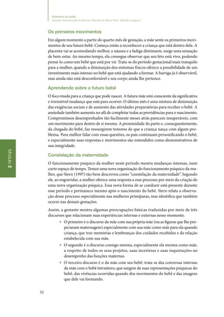 32
Módulo2
Ministério da Saúde
Atenção Humanizada ao Recém-Nascido de Baixo Peso: Método Canguru
Os primeiros movimentos
Em algum momento a partir do quarto mês de gestação, a mãe sente os primeiros movi‑
mentos de seu futuro bebê. Começa então a reconhecer a criança que está dentro dela. A
placenta vai se acomodando melhor, a náusea e a fadiga diminuem, surge uma sensação
de bem‑estar. Ao mesmo tempo, ela consegue observar que seu feto está vivo, podendo
pensá‑lo como um bebê que está por vir. Trata‑se do período gestacional mais tranquilo
para a mulher, quando a diminuição dos sintomas físicos oferece a possibilidade de um
investimento mais intenso no bebê que está ajudando a formar. A barriga já é observável,
mas ainda não está desconfortável e seu corpo ainda lhe pertence.
Aprendendo sobre o futuro bebê
O foco muda para a criança que pode nascer. A futura mãe está consciente da significativa
e irresistível mudança que está para ocorrer. O último mês é uma mistura de diminuição
das exigências sociais e de aumento das atividades preparatórias para receber o bebê. A
ansiedade também aumenta no afã de completar todas as providências para o nascimento.
Compromissos desempenhados tão facilmente meses atrás parecem insuperáveis, com
um movimento para dentro de si mesma. A proximidade do parto e, consequentemente,
da chegada do bebê, faz ressurgirem temores de que a criança nasça com algum pro‑
blema. Para melhor lidar com essas questões, os pais continuam personificando o bebê,
e especialmente suas respostas e movimentos são entendidos como demonstrativos de
sua integridade.
Constelação da maternidade
O funcionamento psíquico da mulher neste período mostra mudanças intensas, num
curto espaço de tempo. Temos uma nova organização do funcionamento psíquico da mu‑
lher, que Stern (1997) tão bem descreveu como “constelação da maternidade”. Segundo
ele, ao engravidar, a mulher oferece uma resposta a esse processo por meio da criação de
uma nova organização psíquica. Essa nova forma de se conduzir está presente durante
esse período e permanece mesmo após o nascimento do bebê. Stern relata a observa‑
ção desse processo especialmente nas mulheres primíparas, mas identifica que também
ocorre nas demais gestações.
Assim, a gestante mostra algumas preocupações básicas traduzidas por meio de três
discursos que relacionam suas experiências internas e externas nesse momento.
▶▶ O primeiro é o discurso da mãe com sua própria mãe (ou as figuras que lhe pro‑
piciaram maternagem) especialmente com sua mãe como mãe para ela quando
criança, que traz memórias e lembranças dos cuidados recebidos e da relação
estabelecida com sua mãe.
▶▶ O segundo é o discurso consigo mesma, especialmente ela mesma como mãe,
a respeito de todos os seus projetos, suas incertezas e suas inquietações no
desempenho das funções maternas.
▶▶ O terceiro discurso é o da mãe com seu bebê: trata‑se das conversas internas
da mãe com o bebê intraútero, que surgem de suas representações psíquicas do
bebê, das vivências ocorridas quando dos movimentos do bebê e das imagens
que dele vai formando.
 