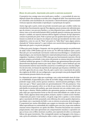 34
Módulo2
Ministério da Saúde
Atenção Humanizada ao Recém-Nascido de Baixo Peso: Método Canguru
Blues do pós‑parto, depressão pós‑parto e psicose puerperal
O puerpério traz consigo uma nova tarefa para a mulher – a necessidade de uma rea‑
daptação diante das mudanças ocorridas com a chegada do bebê. Essa experiência pode
ser entendida como facilitadora de crescimento e desenvolvimento, proporcionando
vivências especiais relacionadas à reprodução e à perpetuação da espécie.
Assim, logo após o parto, existe um período necessário para que a mulher realize sua
retirada desse funcionamento especial. Para algumas, poucas semanas são suficientes para
que ela retome o seu percurso familiar e se sinta disponível para cuidar do bebê. Para
outras, trata‑se de uma tarefa bastante difícil, podendo aparecer sintomas que merecem
atenção e cuidado, em especial sintomas afetivos ligados ao humor, do tipo depressivo,
comuns no período pós‑parto. Pode‑se pensar que tais quadros fazem parte de um con‑
tinuum ou ainda de um espectro em relação aos sinais que inicialmente são tidos como
adaptativos, como no caso do “blues” pós‑parto ou “baby‑blues“ (para alguns autores,
chamado de “tristeza materna”), e que evoluem com características psicopatológicas na
depressão pós‑parto e na psicose puerperal.
O Blues pós‑parto, benigno e frequente, não traz grande preocupação aos profissionais
de saúde. Golse (1999) lembra que ele ocorre em 70 e 80% das mulheres após o parto.
Marcado por um tumultuado movimento endócrino/neurobiológico e notadamente
dopaminérgico, esse movimento depressivo maternal ainda permanece, em grande parte,
enigmático. Guedeney e Lebovici (1999) citam que esse funcionamento marcaria o fim da
gestação psíquica, permitindo à mãe entrar eficazmente no sistema interativo neonatal.
Lembram também que apenas 15 a 20% das mulheres que apresentaram blues pós‑parto
desenvolveram depressão materna pós‑natal. Szejer (1999) e outros lembram que este
funcionamento materno mais tristonho caracteriza‑se também por ser uma fase adapta‑
tiva da nova mãe, em função da experiência de separação que ela passa a simbolizar com
seu bebê, agora fora de seu corpo. Para ela, após o parto vem o nascimento do sujeito,
das exigências do bebê e de sua configuração, o que pressupõe uma perda daquele bebê
anteriormente presente dentro de seu corpo.
Já a depressão pós‑parto é algo que se prolonga, com a mãe mostrando sinais de triste‑
za, irritabilidade, incapacidade para cuidar de seu bebê, fadiga, sentimentos de solidão,
podendo surgir, ainda, muitas queixas somáticas. Autenticamente patológica, é bem
mais rara que o “blues”, aparecendo em aproximadamente 15% das puérperas. Uma
das maiores preocupações refere‑se ao fato de que muitas vezes ela não é observada
pela família ou mesmo pelo pediatra, que neste momento tem um contato maior com a
mãe do que o obstetra. Muitas mulheres não apresentam queixas ou tentam ocultá‑las
pela culpa que experimentam frente ao fato de terem dificuldades em cuidar de seus
bebês. Assim, algumas destas mães podem, inclusive, rejeitar o contato social e familiar.
A depressão pós‑parto é mais tardia e, em geral, surge entre a quinta e a sexta semana
após o nascimento do bebê, possuindo como diferença dos outros quadros depressivos,
sua relação com o nascimento do bebê e com os entraves no processo de maternagem.
É responsável por muitas dificuldades que surgem na interação mãe‑bebê, levando a
falhas especialmente na continuidade dos cuidados para com este, já que estas mulheres
estariam menos disponíveis aos apelos dos filhos. Presentes fisicamente mas ausentes
psiquicamente, estas mães apresentam um comportamento mecânico e operatório em
que as trocas com os filhos mostram‑se pobres, sem expressões de afeto e as interações
lúdicas são quase inexistentes. Não conseguindo ajustar sua linguagem à da criança, a
mãe a priva de estímulos e informações sobre o meio, o que traz prejuízos cognitivos e
 