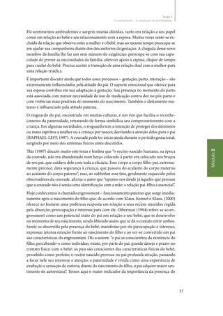 37
Módulo2
Seção 3
O casal grávido – A construção da parentalidade
Há sentimentos ambivalentes e surgem muitas dúvidas, tanto em relação a seu papel
como em relação ao bebê e seu relacionamento com a esposa. Muitas vezes sente‑se ex‑
cluído da relação que observa entre a mulher e o bebê, mas ao mesmo tempo preocupa‑se
em ajudar sua companheira diante dos desconfortos da gestação. A chegada desse novo
membro da família lhe faz um sem‑número de exigências: preocupa‑se com sua capa‑
cidade de prover as necessidades da família, oferecer apoio à esposa, dispor de tempo
para cuidar do bebê. Precisa aceitar a transição de uma relação dual com a mulher para
uma relação triádica.
É importante discutir ainda que todos esses processos – gestação, parto, interação – são
extremamente influenciados pela atitude do pai. O suporte emocional que oferece para
sua esposa contribui em sua adaptação à gestação. Sua presença no momento do parto
está associada com menor necessidade de uso de medicação contra dor no pós‑parto e
com vivências mais positivas do momento do nascimento. Também o aleitamento ma‑
terno é influenciado pela atitude paterna.
O resguardo do pai, encontrado em muitas culturas, é um rito que facilita o reconhe‑
cimento da paternidade, retratando de forma simbólica seu comprometimento com a
criança. Em algumas sociedades, o resguardo tem a intenção de proteger dos demônios
ou maus espíritos a mulher ou a criança por nascer, desviando a atenção deles para o pai
(RAPHAEL‑LEFF, 1997). A couvade pode ter início ainda durante o período gestacional,
surgindo por meio dos sintomas físicos antes discutidos.
This (1987) discute muito este tema e lembra que “o recém‑nascido humano, na época
da couvade, não era abandonado num berço colocado à parte: era colocado nos braços
de seu pai, que cuidava dele com toda a eficácia. Esse corpo a corpo filho‑pai, extrema‑
mente precoce, dava segurança à criança, que passava do acalanto do corpo materno
ao acalanto do corpo paterno”, mas, ao sublinhar esse fato, geralmente esquecido pelos
observadores da couvade, afirma o autor que “opomo‑nos desde já àqueles que pensam
que a couvade não é senão uma identificação com a mãe: a relação pai‑filho é essencial”.
Hoje conhecemos o chamado engrossment – funcionamento paterno que surge imedia‑
tamente após o nascimento do filho que, de acordo com Klaus, Kennel e Klaus, (2000)
oferece ao homem uma poderosa resposta em relação a seus recém‑nascidos regida
pela absorção, preocupação e interesse para com ele. Oiberman (1994) refere‑se ao en‑
grossment como um potencial inato do pai em relação a seu bebê, que se desenvolve
no momento de seu nascimento, sendo liberado assim que se dá o contato entre ambos.
Sentir‑se absorvido pela presença do bebê, manifestar por ele preocupação e interesse,
expressar intensa emoção frente ao nascimento do filho e ao ver‑se convertido em pai
são características do engrossment. Diz a autora: “o pai se conscientiza da existência do
filho, percebendo‑o como indivíduo; existe, por parte do pai, grande desejo e prazer no
contato físico com o bebê; os pais são conscientes das características físicas do bebê,
percebido como perfeito; o recém nascido provoca no pai profunda atração, passando
a focar nele seu interesse e atenção; a paternidade é vivida como uma experiência de
exaltação e sensação de euforia; diante do nascimento do filho, o pai adquire maior sen‑
timento de autoestima”. Temos aqui o maior indicador da importância da presença do
 