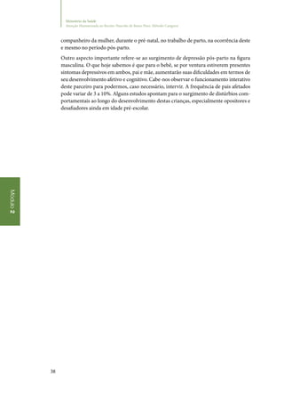 38
Módulo2
Ministério da Saúde
Atenção Humanizada ao Recém-Nascido de Baixo Peso: Método Canguru
companheiro da mulher, durante o pré‑natal, no trabalho de parto, na ocorrência deste
e mesmo no período pós‑parto.
Outro aspecto importante refere‑se ao surgimento de depressão pós‑parto na figura
masculina. O que hoje sabemos é que para o bebê, se por ventura estiverem presentes
sintomas depressivos em ambos, pai e mãe, aumentarão suas dificuldades em termos de
seu desenvolvimento afetivo e cognitivo. Cabe‑nos observar o funcionamento interativo
deste parceiro para podermos, caso necessário, intervir. A frequência de pais afetados
pode variar de 3 a 10%. Alguns estudos apontam para o surgimento de distúrbios com‑
portamentais ao longo do desenvolvimento destas crianças, especialmente opositores e
desafiadores ainda em idade pré‑escolar.
 