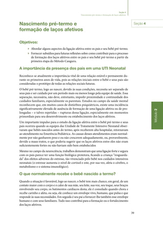 39
Módulo2
Seção 4
Nascimento pré-termo e formação de laços afetivos
Nascimento pré‑termo e
formação de laços afetivos
Objetivos:
▶▶ Abordar alguns aspectos da ligação afetiva entre os pais e seu bebê pré‑termo.
▶▶ Fornecer subsídios para futuras reflexões sobre como contribuir para o processo
de formação dos laços afetivos entre os pais e seu bebê pré‑termo a partir da
primeira etapa do Método Canguru.
A importância da presença dos pais em uma UTI Neonatal
Reconhece‑se atualmente a importância vital de uma relação estável e permanente du‑
rante os primeiros anos de vida, pois as relações iniciais entre o bebê e seus pais são
consideradas o protótipo de todas as relações sociais futuras.
O bebê pré‑termo, logo ao nascer, devido às suas condições, necessita ser separado de
seus pais e ser cuidado por um período mais ou menos longo pela equipe de saúde. Essa
separação, necessária, não deve, entretanto, impedir proximidade e continuidade dos
cuidados familiares, especialmente os parentais. Estudos no campo da saúde mental
reconhecem que, em muitos casos de distúrbios psiquiátricos, existe uma incidência
significativamente elevada de ausência de formação de uma ligação afetiva ou de pro‑
longadas – e talvez repetidas – rupturas dessa ligação, especialmente em momentos
primordiais para seu desenvolvimento ou estabelecimento dos laços afetivos.
Um importante impulso para o estudo da ligação afetiva entre o bebê pré‑termo e seus
pais ocorreu quando as equipes das Unidade de Tratamente Intensivo Neonatal obser‑
varam que bebês nascidos antes do termo, após receberem alta hospitalar, retornavam
ao atendimento na Emerência Pediátrica. As causas desses atendimentos eram normal‑
mente por não ganharem peso e ou não crescerem adequadamente, ou, provavelmente,
devido a maus tratos, o que poderia sugerir que os laços afetivos entre eles não eram
suficientemente fortes ou não haviam sido bem estabelecidos
Mesmo no campo da neurociência, trabalhos demonstram que uma ligação forte e segura
com os pais parece ter uma função biológica protetora, ficando a criança “resguarda‑
da” dos efeitos adversos do estresse, tão vivenciado pelo bebê nos cuidados intensivos
neonatais (o estresse aumenta o nível de cortisol e este, por sua vez, afeta o cérebro, o
metabolismo e o sistema imunológico).
O que normalmente recebe o bebê nascido a termo?
Quando a situação é favorável, logo ao nascer, o bebê tem mais chance, em geral, de um
contato maior com o corpo e o calor de sua mãe, seu leite, sua voz, seu toque, seus braços
envolvendo seu corpo, os batimentos cardíacos desta; ele é consolado quando chora e
recebe carinho e afeto, ou seja, ele conhece um envelope vivo, humano, que pulsa e que
responde às suas necessidades. Em seguida é seu pai a fornecer‑lhe também esse envelope
humano e com seus familiares. Tudo isso contribui para a formação ou o fortalecimento
dos laços afetivos.
Seção 4
 