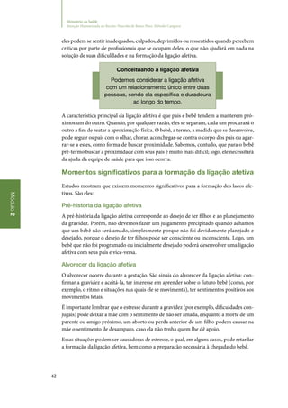 42
Módulo2
Ministério da Saúde
Atenção Humanizada ao Recém-Nascido de Baixo Peso: Método Canguru
eles podem se sentir inadequados, culpados, deprimidos ou ressentidos quando percebem
críticas por parte de profissionais que se ocupam deles, o que não ajudará em nada na
solução de suas dificuldades e na formação da ligação afetiva.
Conceituando a ligação afetiva
Podemos considerar a ligação afetiva
com um relacionamento único entre duas
pessoas, sendo ela específica e duradoura
ao longo do tempo.
A característica principal da ligação afetiva é que pais e bebê tendem a manterem pró‑
ximos um do outro. Quando, por qualquer razão, eles se separam, cada um procurará o
outro a fim de reatar a aproximação física. O bebê, a termo, a medida que se desenvolve,
pode seguir os pais com o olhar, chorar, aconchegar‑se contra o corpo dos pais ou agar‑
rar‑se a estes, como forma de buscar proximidade. Sabemos, contudo, que para o bebê
pré‑termo buscar a proximidade com seus pais é muito mais difícil; logo, ele necessitará
da ajuda da equipe de saúde para que isso ocorra.
Momentos significativos para a formação da ligação afetiva
Estudos mostram que existem momentos significativos para a formação dos laços afe‑
tivos. São eles:
Pré‑história da ligação afetiva
A pré‑história da ligação afetiva corresponde ao desejo de ter filhos e ao planejamento
da gravidez. Porém, não devemos fazer um julgamento precipitado quando achamos
que um bebê não será amado, simplesmente porque não foi devidamente planejado e
desejado, porque o desejo de ter filhos pode ser consciente ou inconsciente. Logo, um
bebê que não foi programado ou inicialmente desejado poderá desenvolver uma ligação
afetiva com seus pais e vice‑versa.
Alvorecer da ligação afetiva
O alvorecer ocorre durante a gestação. São sinais do alvorecer da ligação afetiva: con‑
firmar a gravidez e aceitá‑la, ter interesse em aprender sobre o futuro bebê (como, por
exemplo, o ritmo e situações nas quais ele se movimenta), ter sentimentos positivos aos
movimentos fetais.
É importante lembrar que o estresse durante a gravidez (por exemplo, dificuldades con‑
jugais) pode deixar a mãe com o sentimento de não ser amada, enquanto a morte de um
parente ou amigo próximo, um aborto ou perda anterior de um filho podem causar na
mãe o sentimento de desamparo, caso ela não tenha quem lhe dê apoio.
Essas situações podem ser causadoras de estresse, o qual, em alguns casos, pode retardar
a formação da ligação afetiva, bem como a preparação necessária à chegada do bebê.
 
