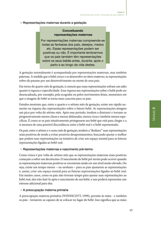 43
Módulo2
Seção 4
Nascimento pré-termo e formação de laços afetivos
▶▶ Representações maternas durante a gestação
Conceituando
representações maternas
Por representações maternas compreende‑se
todas as fantasias dos pais, desejos, medos
etc. Essas representações podem ser
positivas ou não. É importante lembrarmos
que os pais também têm representações
sobre os seus bebês antes, durante, após o
parto e ao longo da vida destes.
A gestação normalmente é acompanhada por representações maternas, mas também
paternas. À medida que o bebê cresce e se desenvolve no útero materno, as representações
sobre ele passam por um desenvolvimento na mente de seus pais.
Em torno do quarto mês de gestação, é comum que essas representações sofram um salto
quanto à riqueza e especificidade. Essa riqueza nas representações sobre o bebê pode ser
desencadeada, por exemplo, pela ecografia ou pelos movimentos fetais, momentos em
que a imagem do bebê se torna mais concreta para os pais.
Estudos mostram que, entre o quarto e o sétimo mês de gestação, existe um rápido au‑
mento na riqueza das representações sobre o futuro bebê. As representações atingem
um pico por volta do sétimo mês. Após esse período, tendem a diminuir e tornam‑se
progressivamente menos claras e menos delineadas, menos ricas e também menos espe‑
cíficas. É como se os pais intuitivamente protegessem seu bebê que está para chegar e a
si mesmos de uma possível discordância entre o bebê real e o bebê representado.
Os pais, entre o sétimo e o nono mês de gestação, tendem a “desfazer” suas representações
mais positivas de modo a evitar possíveis desapontamentos, buscando ajustar o melhor
que podem suas representações na tentativa de criar um espaço mental para as futuras
representações ligadas ao bebê real.
▶▶ Representações maternas e nascimento pré‑termo
Como vimos é por volta do sétimo mês que as representações maternas mais positivas
começam a sofrer um decréscimo. O nascimento do bebê pré‑termo pode ocorrer quando
as representações maternas positivas se encontram ainda em um nível muito elevado. Ou
seja, existe um tempo menor – ou nenhum – para os pais ajustarem as representações
e, assim, criar um espaço mental para as futuras representações ligadas ao bebê real.
Em muitos casos, como os pais não tiveram tempo para ajustar suas representações ao
bebê real, eles irão fazê‑lo após o nascimento de seu bebê, e isso poderá representar um
estresse adicional para eles.
▶▶ A preocupação materna primária
A preocupação materna primária (WINNICOTT, 1999), permite às mães ‑ e também
os pais ‑ tornarem‑se capazes de se colocar no lugar do bebê. Isso significa que as mães
 