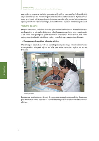 44
Módulo2
Ministério da Saúde
Atenção Humanizada ao Recém-Nascido de Baixo Peso: Método Canguru
desenvolvem uma capacidade incomum de se identificar com seus bebês. Essa identifi‑
cação permite que elas possam responder às necessidades básicas deles. A preocupação
materna primária inicia‑se geralmente durante a gestação, sofre um acréscimo e continua
após o parto. Com o passar do tempo, as mães tendem a esquecer esse estado particular.
Trabalho de parto
O apoio emocional, contínuo, dado aos pais durante o trabalho de parto influencia de
modo positivo as interações destes com o bebê nas primeiras horas após o nascimento.
Além disso, esse apoio pode ajudar a diminuir a incidência de cesarianas, bem como
outras complicações do trabalho de parto, e contribuir para a autoestima dos pais.
▶▶ Estresse pós‑traumático e ligação afetiva
O estresse pós‑traumático pode ser causado por um parto longo e muito difícil. Como
consequência, a mãe pode rejeitar seu bebê após o nascimento ou culpá‑lo por seu so‑
frimento.
Instituição: IMIP
Em caso de nascimento pré‑termo, devemos estar mais atentos aos efeitos do estresse
pós‑traumático com o objetivo de facilitar a formação e/ou o fortalecimento dos laços
afetivos.
Fotógrafa:GeisyLima
 