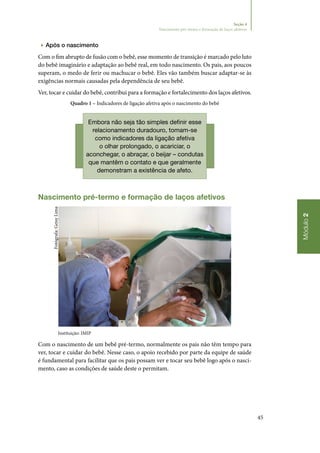 45
Módulo2
Seção 4
Nascimento pré-termo e formação de laços afetivos
▶▶ Após o nascimento
Com o fim abrupto de fusão com o bebê, esse momento de transição é marcado pelo luto
do bebê imaginário e adaptação ao bebê real, em todo nascimento. Os pais, aos poucos
superam, o medo de ferir ou machucar o bebê. Eles vão também buscar adaptar‑se às
exigências normais causadas pela dependência de seu bebê.
Ver, tocar e cuidar do bebê, contribui para a formação e fortalecimento dos laços afetivos.
Quadro 1 – Indicadores de ligação afetiva após o nascimento do bebê
Embora não seja tão simples definir esse
relacionamento duradouro, tomam‑se
como indicadores da ligação afetiva
o olhar prolongado, o acariciar, o
aconchegar, o abraçar, o beijar – condutas
que mantêm o contato e que geralmente
demonstram a existência de afeto.
Nascimento pré‑termo e formação de laços afetivos
Instituição: IMIP
Com o nascimento de um bebê pré‑termo, normalmente os pais não têm tempo para
ver, tocar e cuidar do bebê. Nesse caso, o apoio recebido por parte da equipe de saúde
é fundamental para facilitar que os pais possam ver e tocar seu bebê logo após o nasci‑
mento, caso as condições de saúde deste o permitam.
Fotógrafa:GeisyLima
 