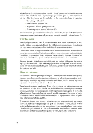 46
Módulo2
Ministério da Saúde
Atenção Humanizada ao Recém-Nascido de Baixo Peso: Método Canguru
MacFarlane et al. – citados por Klaus, Kennell e Klaus (2000) – realizaram uma pesquisa
com 97 mães em Oxford com o objetivo de pesquisar sobre quando a mãe sentiu amor
por seu bebê pela primeira vez. Os resultados por eles encontrados foram os seguintes:
▶▶ Durante a gravidez: 41%.
▶▶ No nascimento do bebê: 24%.
▶▶ Na primeira semana após o parto: 27%.
▶▶ Depois da primeira semana pós‑natal: 8%.
Estudos mostram que os sentimentos amorosos e únicos dos pais por seu bebê iniciaram
ou aumentaram depois que eles puderam ter um momento tranquilo e privado junto a ele.
O contato inicial
Pais e bebê possuem uma série de recursos internos para, juntos, lidarem com os mo‑
mentos iniciais. Logo, a principal tarefa dos cuidadores nesse momento é permitir que
tais recursos naturais se desenvolvam e não interferir desnecessariamente.
Quando mãe e bebê ficam juntos depois do nascimento, inicia‑se uma série de eventos
sensoriais, hormonais, fisiológicos, imunológicos e comportamentais, muitos dos quais
contribuem positivamente para a ligação da mãe a seu bebê, o que vai gradualmente
unindo‑os e contribuindo para o posterior desenvolvimento do relacionamento.
Sabemos que, para o nascimento antes do termo, esse contato inicial pode não ocorrer
logo após ao nascimento. Logo, caberá à equipe de saúde tentar proporcionar um contato
inicial em um ambiente acolhedor, com o objetivo de proporcionar um contato íntimo
dos pais com seu bebê.
Mãe e pai pré‑termo
Inicialmente, a principal preocupação dos pais é com a sobrevivência de seu bebê quando
ele nasce antes do termo. Caso existam sentimentos de culpa, eles aumentarão a ansie‑
dade. Os pais temem que algo que tenham feito ou deixaram de fazer durante a gestação
seja a causa do nascimento antecipado de seu bebê.
Estudos mostram que o nascimento de um bebê pré‑termo normalmente representa
um momento de crise para a família, um período limitado de desequilíbrio e/ou de
confusão, durante o qual os pais podem ficar temporariamente incapazes de responder
adequadamente. Porém, eles buscarão assumir o problema e desenvolver novos recursos,
fazendo uso de suas reservas internas e/ou da ajuda da equipe, família e rede de apoio
para voltar a um estado de equilíbrio.
É importante lembrar que, quando a mãe esteve por um longo período de repouso ou
internada, na tentativa de prolongar sua gestação o máximo possível, os pais podem
sentir‑se aliviados por saberem que conseguiram levar a gestação adiante e que, assim,
contribuíram para aumentar as chances de sobrevivência de seu bebê. Para eles, então,
o nascimento do bebê antes do termo pode, por vezes, representar uma vitória.
 