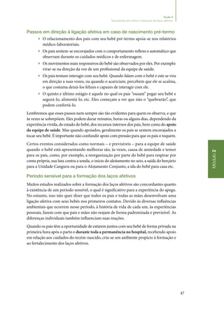 47
Módulo2
Seção 4
Nascimento pré-termo e formação de laços afetivos
Passos em direção à ligação afetiva em caso de nascimento pré‑termo
▶▶ O relacionamento dos pais com seu bebê pré‑termo apoia‑se nos relatórios
médico‑laboratoriais.
▶▶ Os pais sentem‑se encorajados com o comportamento reflexo e automático que
observam durante os cuidados médicos e de enfermagem.
▶▶ Os movimentos mais responsivos do bebê são observados por eles. Por exemplo:
virar‑se na direção da voz de um profissional da equipe de saúde.
▶▶ Os pais tentam interagir com seu bebê. Quando falam com o bebê e este se vira
em direção a suas vozes, ou quando o acariciam, percebem que ele se acalma,
o que costuma deixá‑los felizes e capazes de interagir com ele.
▶▶ O quinto e último estágio é aquele no qual os pais “ousam” pegar seu bebê e
segurá‑lo, alimentá‑lo, etc. Eles começam a ver que não o “quebrarão”, que
podem confortá‑lo.
Lembremos que esses passos nem sempre são tão evidentes para quem os observa, e que
às vezes se sobrepõem. Eles podem durar minutos, horas ou alguns dias, dependendo da
experiência vivida, do estado do bebê, dos recursos internos dos pais, bem como do apoio
da equipe de saúde. Mas quando apoiados, geralmente os pais se sentem encorajados a
tocar seu bebê. É importante não confundir apoio com pressão para que os pais o toquem.
Certos eventos considerados como normais – e previsíveis – para a equipe de saúde
quando o bebê está apresentando melhoras são, às vezes, causa de ansiedade e temor
para os pais, como, por exemplo, a reorganização por parte do bebê para respirar por
conta própria, sua luta contra a sonda, o início do aleitamento no seio, a saída do berçário
para a Unidade Canguru ou para o Alojamento Conjunto, a ida do bebê para casa etc.
Período sensível para a formação dos laços afetivos
Muitos estudos realizados sobre a formação dos laços afetivos são concordantes quanto
à existência de um período sensível, o qual é significativo para a experiência do apego.
No entanto, isso não quer dizer que todos os pais e todas as mães desenvolvam uma
ligação afetiva com seus bebês nos primeiros contatos. Devido às diversas influências
ambientais que ocorrem nesse período, à história de vida de cada um, às experiências
pessoais, fazem com que pais e mães não reajam de forma padronizada e previsível. As
diferenças individuais também influenciam suas reações.
Quando os pais têm a oportunidade de estarem juntos com seu bebê de forma privada na
primeira hora após o parto e durante toda a permanência no hospital, recebendo apoio
em relação aos cuidados do recém‑nascido, cria‑se um ambiente propício à formação e
ao fortalecimento dos laços afetivos.
 