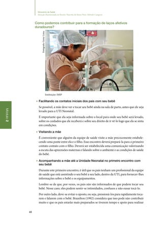 48
Módulo2
Ministério da Saúde
Atenção Humanizada ao Recém-Nascido de Baixo Peso: Método Canguru
Como podemos contribuir para a formação de laços afetivos
duradouros?
Instituição: IMIP
▶▶ Facilitando os contatos iniciais dos pais com seu bebê
Se possível, a mãe deve ver e tocar seu bebê ainda na sala de parto, antes que ele seja
levado para a UTI Neonatal.
É importante que ela seja informada sobre o local para onde seu bebê será levado,
sobre os cuidados que ele receberá e sobre seu direito de ir vê‑lo logo que ela se sinta
em condições.
▶▶ Visitando a mãe
É conveniente que alguém da equipe de saúde visite a mãe precocemente estabele‑
cendo uma ponte entre ela e o filho. Esse encontro deverá prepará‑la para o primeiro
contato contato com o filho. Deverá ser estabelecida uma comunicação valorizando
a escuta das apreensões maternas e falando sobre o ambiente e as condições de saúde
do bebê.
▶▶ Acompanhando a mãe até a Unidade Neonatal no primeiro encontro com
seu bebê
Durante este primeiro encontro, é útil que os pais tenham um profissional da equipe
de saúde que está assistindo o seu bebê a seu lado, dentro da UTI, para fornecer‑lhes
informações sobre o bebê e os equipamentos.
Lembre‑se de que, por vezes, os pais não são informados de que podem tocar seu
bebê. Nesse caso, eles podem sentir‑se intimidados, confusos e não ousar tocá‑lo.
Por outro lado, deve‑se evitar o oposto, ou seja, pressioná‑los para rapidamente toca‑
rem e falarem com o bebê. Brazelton (1992) considera que isso pode não contribuir
muito e que os pais estarão mais preparados se tiverem tempo e apoio para realizar
Fotógrafa:GeisyLima
 