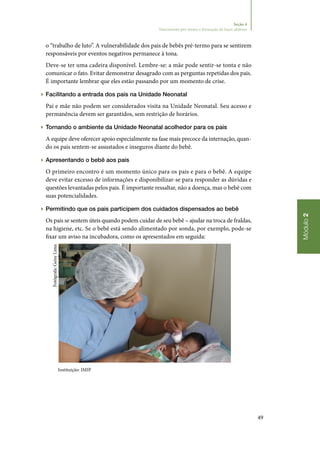 49
Módulo2
Seção 4
Nascimento pré-termo e formação de laços afetivos
o “trabalho de luto”. A vulnerabilidade dos pais de bebês pré‑termo para se sentirem
responsáveis por eventos negativos permanece à tona.
Deve‑se ter uma cadeira disponível. Lembre‑se: a mãe pode sentir‑se tonta e não
comunicar o fato. Evitar demonstrar desagrado com as perguntas repetidas dos pais.
É importante lembrar que eles estão passando por um momento de crise.
▶▶ Facilitando a entrada dos pais na Unidade Neonatal
Pai e mãe não podem ser considerados visita na Unidade Neonatal. Seu acesso e
permanência devem ser garantidos, sem restrição de horários.
▶▶ Tornando o ambiente da Unidade Neonatal acolhedor para os pais
A equipe deve oferecer apoio especialmente na fase mais precoce da internação, quan‑
do os pais sentem‑se assustados e inseguros diante do bebê.
▶▶ Apresentando o bebê aos pais
O primeiro encontro é um momento único para os pais e para o bebê. A equipe
deve evitar excesso de informações e disponibilizar‑se para responder as dúvidas e
questões levantadas pelos pais. É importante ressaltar, não a doença, mas o bebê com
suas potencialidades.
▶▶ Permitindo que os pais participem dos cuidados dispensados ao bebê
Os pais se sentem úteis quando podem cuidar de seu bebê – ajudar na troca de fraldas,
na higiene, etc. Se o bebê está sendo alimentado por sonda, por exemplo, pode‑se
fixar um aviso na incubadora, como os apresentados em seguida:
Instituição: IMIP
Fotógrafa:GeisyLima
 