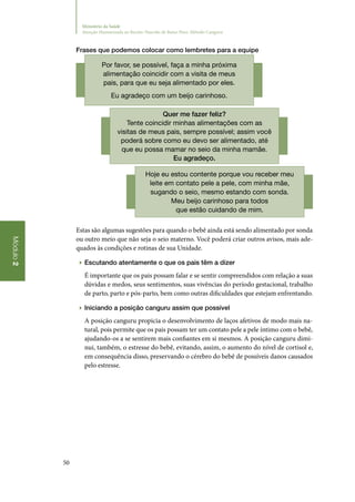 50
Módulo2
Ministério da Saúde
Atenção Humanizada ao Recém-Nascido de Baixo Peso: Método Canguru
Frases que podemos colocar como lembretes para a equipe
Por favor, se possível, faça a minha próxima
alimentação coincidir com a visita de meus
pais, para que eu seja alimentado por eles.
Eu agradeço com um beijo carinhoso.
Quer me fazer feliz?
Tente coincidir minhas alimentações com as
visitas de meus pais, sempre possível; assim você
poderá sobre como eu devo ser alimentado, até
que eu possa mamar no seio da minha mamãe.
Eu agradeço.
Hoje eu estou contente porque vou receber meu
leite em contato pele a pele, com minha mãe,
sugando o seio, mesmo estando com sonda.
Meu beijo carinhoso para todos
que estão cuidando de mim.
Estas são algumas sugestões para quando o bebê ainda está sendo alimentado por sonda
ou outro meio que não seja o seio materno. Você poderá criar outros avisos, mais ade‑
quados às condições e rotinas de sua Unidade.
▶▶ Escutando atentamente o que os pais têm a dizer
É importante que os pais possam falar e se sentir compreendidos com relação a suas
dúvidas e medos, seus sentimentos, suas vivências do período gestacional, trabalho
de parto, parto e pós‑parto, bem como outras dificuldades que estejam enfrentando.
▶▶ Iniciando a posição canguru assim que possível
A posição canguru propicia o desenvolvimento de laços afetivos de modo mais na‑
tural, pois permite que os pais possam ter um contato pele a pele íntimo com o bebê,
ajudando‑os a se sentirem mais confiantes em si mesmos. A posição canguru dimi‑
nui, também, o estresse do bebê, evitando, assim, o aumento do nível de cortisol e,
em consequência disso, preservando o cérebro do bebê de possíveis danos causados
pelo estresse.
 