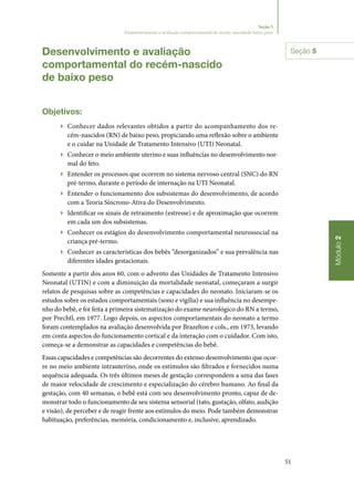 51
Módulo2
Seção 5
Desenvolvimento e avaliação comportamental do recém‑nascidode baixo peso
Desenvolvimento e avaliação
comportamental do recém‑nascido
de baixo peso
Objetivos:
▶▶ Conhecer dados relevantes obtidos a partir do acompanhamento dos re‑
cém‑nascidos (RN) de baixo peso, propiciando uma reflexão sobre o ambiente
e o cuidar na Unidade de Tratamento Intensivo (UTI) Neonatal.
▶▶ Conhecer o meio ambiente uterino e suas influências no desenvolvimento nor‑
mal do feto.
▶▶ Entender os processos que ocorrem no sistema nervoso central (SNC) do RN
pré‑termo, durante o período de internação na UTI Neonatal.
▶▶ Entender o funcionamento dos subsistemas do desenvolvimento, de acordo
com a Teoria Síncrono‑Ativa do Desenvolvimento.
▶▶ Identificar os sinais de retraimento (estresse) e de aproximação que ocorrem
em cada um dos subsistemas.
▶▶ Conhecer os estágios do desenvolvimento comportamental neurossocial na
criança pré‑termo.
▶▶ Conhecer as características dos bebês “desorganizados” e sua prevalência nas
diferentes idades gestacionais.
Somente a partir dos anos 60, com o advento das Unidades de Tratamento Intensivo
Neonatal (UTIN) e com a diminuição da mortalidade neonatal, começaram a surgir
relatos de pesquisas sobre as competências e capacidades do neonato. Iniciaram‑se os
estudos sobre os estados comportamentais (sono e vigília) e sua influência no desempe‑
nho do bebê, e foi feita a primeira sistematização do exame neurológico do RN a termo,
por Prechtl, em 1977. Logo depois, os aspectos comportamentais do neonato a termo
foram contemplados na avaliação desenvolvida por Brazelton e cols., em 1973, levando
em conta aspectos do funcionamento cortical e da interação com o cuidador. Com isto,
começa‑se a demonstrar as capacidades e competências do bebê.
Essas capacidades e competências são decorrentes do extenso desenvolvimento que ocor‑
re no meio ambiente intrauterino, onde os estímulos são filtrados e fornecidos numa
sequência adequada. Os três últimos meses de gestação correspondem a uma das fases
de maior velocidade de crescimento e especialização do cérebro humano. Ao final da
gestação, com 40 semanas, o bebê está com seu desenvolvimento pronto, capaz de de‑
monstrar todo o funcionamento de seu sistema sensorial (tato, gustação, olfato, audição
e visão), de perceber e de reagir frente aos estímulos do meio. Pode também demonstrar
habituação, preferências, memória, condicionamento e, inclusive, aprendizado.
Seção 5
 