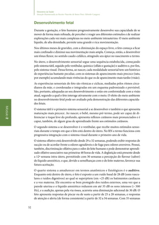 52
Módulo2
Ministério da Saúde
Atenção Humanizada ao Recém-Nascido de Baixo Peso: Método Canguru
Desenvolvimento fetal
Durante a gestação, o feto humano progressivamente desenvolve sua capacidade de se
mover de forma mais refinada, de perceber e reagir aos diferentes estímulos e de realizar
explorações cada vez mais complexas no meio ambiente intrauterino. O meio ambiente
líquido, de alta densidade, permite uma grande e rica movimentação.
Nos últimos meses de gravidez, com a diminuição do espaço livre, o feto começa a ficar
mais confinado e diminui sua movimentação mais ampla. Começa, então, a desenvolver
um tônus flexor, no sentido caudo‑cefálico, atingindo seu ápice no nascimento a termo.
No útero, o desenvolvimento sensorial segue uma sequência estabelecida, começando
pelo sistema tátil, seguido pelo vestibular, químico (olfato e gustação) e auditivo e, por fim,
pelo sistema visual. Dessa forma, ao nascer, cada modalidade sensorial tem um histórico
de experiências bastante peculiar, com os sistemas de aparecimento mais precoce (tato,
por exemplo) acumulando mais vivências do que os de aparecimento mais tardio (visão).
As experiências sensoriais do feto são rítmicas e cíclicas, mediadas pelos ritmos circa‑
dianos da mãe, e coordenadas e integradas em um esquema padronizado e previsível.
São, portanto, adequadas ao seu desenvolvimento e estão em conformidade com a visão
atual, segundo a qual o feto interage ativamente com o meio. O efeito do meio ambiente
no desenvolvimento fetal pode ser avaliado pela demonstração das diferentes capacida‑
des fetais.
O sistema tátil é o primeiro sistema sensorial a se desenvolver e também o que apresenta
maturação mais precoce. Ao nascer, o bebê, mesmo pré‑termo, pode ser capaz de di‑
ferenciar o toque leve do profundo, apresenta reflexos cutâneos mais pronunciados e é
capaz, também, de algum grau de aprendizado frente aos estímulos cutâneos.
O segundo sistema a se desenvolver é o vestibular, que recebe muitos estímulos senso‑
riais durante o tempo em que o feto está dentro do útero. No RN a termo funciona com
progressiva integração com o sistema visual durante o primeiro ano de vida.
O sistema olfativo está desenvolvido desde 29 a 32 semanas, podendo exibir respostas de
sucção ou de acordar frente a odores agradáveis e de fuga para odores aversivos. Possui,
também, discriminação olfativa para o odor do leite humano e pode demonstrar aprendi‑
zado olfativo associativo nas primeiras 48 horas de vida. A deglutição está presente desde
a 12ª semana intra‑útero, permitindo com 30 semanas a percepção do flavour (sabor)
do líquido amniótico, o que, devido a semelhanças com o do leite materno, favorece sua
futura aceitação.
O quarto sistema a amadurecer em termos anatômicos e fisiológicos é o auditivo.
Enquanto está dentro do útero, o feto é exposto a um ruído basal de 28 dB (sons vascu‑
lares e ruídos digestivos) ao qual se superpõem (em +25 dB) os batimentos cardíacos
e a voz materna. Ele encontra‑se bem protegido dos ruídos externos, uma vez que a
parede uterina e o líquido amniótico reduzem em até 35 dB os sons intensos ( 500
Hz), e a audição, apenas pela via óssea, acarreta uma diminuição adicional de 30 dB. O
feto apresenta respostas de piscar ou de susto a partir de 25 a 28 semanas, e respostas
de atenção e alerta (de forma consistente) a partir de 32 a 34 semanas. Com 35 semanas
 