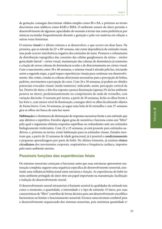 53
Módulo2
Seção 5
Desenvolvimento e avaliação comportamental do recém‑nascidode baixo peso
de gestação, consegue discriminar sílabas simples como BI e BA, e próximo ao termo
discrimina sons silábicos como BABI e BIBA. O ambiente sonoro do útero permite o
desenvolvimento de algumas capacidades do neonato a termo tais como preferência por
músicas escutadas frequentemente durante a gestação e pela voz materna em relação a
outras vozes femininas.
O sistema visual é o último sistema a se desenvolver, o que ocorre em duas fases. Na
primeira, que se estende da 22ª a 40ª semana, não existe dependência do estímulo visual,
mas pode ocorrer interferência negativa dos estímulos do meio. Promove o refinamento
da distribuição topográfica das conexões das células ganglionares da retina – núcleo
geniculado lateral – córtex visual, manutenção das colunas de dominância já existentes
e criação de novas colunas de dominância ocular e de direcionamento no córtex visual.
Com o nascimento, entre 38 e 40 semanas, o sistema visual é ativado pela luz, iniciando
assim a segunda etapa, a qual requer experiências visuais para continuar seu desenvolvi‑
mento. São, então, criadas as colunas direcionais necessárias para a percepção de linhas,
padrões, movimentos e percepção de cores. Com 26 a 30 semanas, já podem ser obtidos
potenciais evocados visuais (ainda imaturos), indicando, assim, percepção cortical da
luz. Dentro do útero, o feto fica exposto a pouca iluminação (apenas 2% da luz ambiente
penetra no útero), predominantemente no comprimento de onda do vermelho, com
variação dia/noite. O neonato pré‑termo, a partir de 30 semanas, fecha os olhos frente à
luz forte e, com menor nível de iluminação, consegue abrir os olhos focalizando objetos
de forma breve. Com 34 semanas, já segue uma bola de lã vermelha e com 37 semanas
gira os olhos em busca de uma luz suave.
Habituação é o fenômeno de diminuição de respostas sucessivas frente a um estímulo que
seja idêntico e repetitivo. Envolve algum grau de memória e funciona como um “filtro”
pelo qual o organismo elimina respostas supérfluas ou redundantes ante aos estímulos
biologicamente irrelevantes. Com 22 a 23 semanas, já está presente para estímulos au‑
ditivos, e, próximo ao termo, existe habituação para os estímulos visuais. Estudos mos‑
tram que, a partir de 32 semanas de idade gestacional, já é possível o condicionamento
e pequenas aprendizagens por parte do bebê. No último trimestre, já existem ritmos
circadianos dos movimentos corporais, respiratórios e frequência cardíaca, impostos
pelo meio ambiente uterino.
Possíveis funções das experiências fetais
Os sistemas sensoriais começam a funcionar antes que suas estruturas apresentem ma‑
turação completa; seguem uma sequência específica de desenvolvimento sensorial, exis‑
tindo uma influência bidirecional entre estrutura e função. As experiências do bebê no
meio ambiente protegido do útero têm um papel importante na manutenção, facilitação
e indução do desenvolvimento neural.
O desenvolvimento neural intrauterino é bastante sensível às qualidades do estímulo tais
como o momento, a quantidade, a intensidade e o tipo de estímulo. O útero, por suas
características de “filtro” contribui de forma decisiva para um desenvolvimento encefálico
harmonioso ao limitar o funcionamento sensorial. Fornece uma estrutura confiável para
o desenvolvimento sequenciado dos sistemas sensoriais, pois minimiza quantidade e/
 