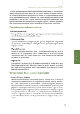 55
Módulo2
Seção 5
Desenvolvimento e avaliação comportamental do recém‑nascidode baixo peso
Todo esse desenvolvimento é controlado pela interação entre os genes e o meio ambiente.
Devido ao número limitado de genes (cerca de 30.000), fica difícil o controle da organi‑
zação de mais de 100 bilhões de neurônios e de trilhões de sinapses, sem a participação
de um meio ambiente adequado. Interações com o meio ambiente intrauterino (fatores
provenientes da mãe, placenta e líquido amniótico) e com o meio ambiente pós‑natal
servem como fatores críticos na modulação da expressão genética por meio da interação
com neurotransmissores, fatores tróficos, hormônios ou com a matriz extracelular.
Fases do desenvolvimento cerebral
▶▶ Proliferação Neuronal:
Começa entre 2 e 4 meses de gestação e após o quarto mês ocorre primariamente no
cerebelo. Está quase completa até a 24ª semana.
▶▶ Multiplicação Glial:
Após o 5º mês tem início a multiplicação glial, que é um dos principais componentes
do crescimento cerebral. Origina células gliais radiais que servem de guias para a
migração neuronal.
▶▶ Migração Neuronal:
Milhões de células das zonas ventriculares e subventriculares migram para seu local
definitivo no SNC, com pico entre o 3º e o 5º mês de gestação, de tal forma que com
20 semanas de gestação o córtex cerebral já está quase completo no que se refere a
sua população de neurônios.
▶▶ Organização:
Ocorre o pico a partir de 6 meses de gestação, prolongando‑se por até vários anos.
Estabelece a maior parte dos elaborados circuitos do cérebro humano, preparando
para seu desenvolvimento final, que é a mielinização. É um período crítico para o
desenvolvimento encefálico.
Características do processo de organização
▶▶ Desenvolvimento sináptico
Durante o desenvolvimento, sob o controle genético, ocorrem ondas sucessivas de
superprodução, de forma aleatória, de sinapses lábeis, incluindo conexões reduntan‑
tes. Ocorre o aparecimento de grande número e variedade de espinhas dendríticas
(pequenas estruturas em forma de vesícula) que aumentam em quantidade com a
progressão da idade gestacional, sendo o local de contato sináptico. Segue‑se um pe‑
ríodo de estabilização de sinapses que tenham funcionalidade e eliminação daquelas
que sejam reduntantes ou sem função. Esse período é altamente influenciado pelos
estímulos e experiências do meio ambiente. Sua taxa máxima de desenvolvimento
ocorre entre 20 e 28 semanas de idade gestacional, estando completo seis meses após
o termo.
 