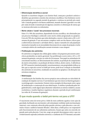56
Módulo2
Ministério da Saúde
Atenção Humanizada ao Recém-Nascido de Baixo Peso: Método Canguru
▶▶ Diferenciação dendrítica e axonal
Quando os neurônios chegam a seu destino final, começam a produzir axônios e
dendritos que permitem conexões das estruturas encefálicas. Esse fenômeno ocorre
principalmente na segunda metade da gestação e continua no período pós‑natal,
sob o controle genético e de fatores ambientais, atuando durante a gravidez e na vida
pós‑natal, levando à manutenção de algumas conexões e à eliminação de outras que
se mostram aberrantes ou reduntantes.
▶▶ Morte celular e “poda” dos processos neuronais
Entre 15 e 50% dos neurônios, dependendo da área encefálica, são eliminados por
um processo fisiológico conhecido como morte celular programada ou apoptose.
Cerca de 70% dos neurônios que estão destinados a morrer o farão entre a 28ª e a 41ª
semana de gestação. É um mecanismo complexo onde um dos fatores críticos para
a sobrevivência neuronal é a atividade elétrica. Ajusta o tamanho de cada população
neuronal ao tamanho ou às necessidades funcionais de seu campo de projeção e inclui
a remoção seletiva de ramificações axonais terminais e suas sinapses.
▶▶ Proliferação dos astrócitos
Os astrócitos se originam das células gliais radiais e de pequenos precursores astro‑
cíticos produzidos na matrix germinal. Sua proliferação ocorre entre a 24ª e a 32ª
semana de gestação, com pico ao redor de 26 semanas. Tem papel na estimulação do
crescimento neurítico, no direcionamento dos axônios, na produção de componentes
da matriz extracelular e na produção de fatores tróficos, dentre outros. A deficiência
de VIP (vasoactive intestinal peptide), neurotransmissor com propriedades tróficas no
feto, que se especula ocorrer no bebê pré‑termo, pode levar à redução na densidade
dos astrócitos no neocórtex, resultando em aumento na apoptose e de alterações nas
estruturas sinápticas.
▶▶ Mielinização
A mielinização das bainhas dos nervos propicia uma aceleração na velocidade de
condução do impulso nervoso. É um fenômeno que tem início no final da gestação e
se prolonga após o nascimento. Existem vários exemplos de dissociação entre o grau
de mielinização e a maturação de uma dada função. A mielina é produzida pelos oli‑
godendrócitos, sendo alguns tipos altamente vulneráveis ao estresse oxidativo, cascata
excitotóxica e insultos hipóxico‑isquêmicos durante o período de pré‑mielinização
(ao redor de 32 semanas de gestação).
O que muda quando o bebê pré‑termo vai para a UTI?
O nascimento antes do termo priva o bebê do meio ambiente aquático (sem ação da
gravidade, facilitando seu movimento), sob estimulação vestibular (pela movimentação
materna), com contenção oferecida pelas paredes uterinas e pela placenta e com estí‑
mulos visuais e auditivos bastante filtrados. Além disso, o bebê passa a ser responsável
pelo funcionamento do seu subsistema autônomo, função que antes era exercida em
grande parte pela placenta. Com isto, surge um grande descompasso entre o que era
evolutivamente esperado (estímulos uterinos) e o ambiente da UTI Neonatal, associado
 