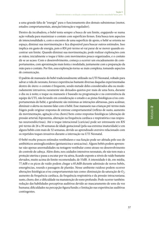 57
Módulo2
Seção 5
Desenvolvimento e avaliação comportamental do recém‑nascidode baixo peso
a uma grande falta de “energia” para o funcionamento dos demais subsistemas (motor,
estados comportamentais, atenção/interação e regulador).
Dentro da incubadora, o bebê tenta sempre a busca de um limite, engajando‑se numa
ação voltada para maximizar o contato com superfícies firmes. Esta busca tem aspectos
de intencionalidade e, com o encontro de uma superfície de apoio, o bebê se orienta no
espaço, diminui sua movimentação e fica disponível para buscar outros estímulos. Isso
implica em gasto de energia, pois o RN pré‑termo só vai parar de se mover quando en‑
contrar um limite. Quando diminui sua movimentação, pode realizar explorações com
as mãos; inicialmente o toque é feito com movimentos pouco organizados, e o contato
dá‑se ao acaso. Com o desenvolvimento, começa a ocorrer um encadeamento de com‑
portamentos, com aproximação mais lenta e modulada, juntamente com a preparação da
mão para o contato. Por fim, essa exploração torna‑se mais complexa, tomando aspectos
de comunicação.
O padrão de manuseio do bebê tradicionalmente utilizado na UTI Neonatal, voltado para
salvar a vida do neonato, fornece experiências bastante diversas daquelas experimentadas
dentro do útero: o contato é frequente, sendo metade deles considerados alta ou mode‑
radamente intrusivos; raramente são deixados quietos por mais de uma hora, durante
o dia ou à noite; o toque ou manuseio é baseado na programação e na conveniência da
equipe da UTI, não levando em consideração o estado e as pistas fisiológicas e/ou com‑
portamentais do bebê, e geralmente são mínimas as interações afetuosas, para acalmar,
diminuir o alerta ou mesmo falar com o bebê. Esse manuseio nas crianças pré‑termo mais
frágeis pode originar respostas de estresse comportamental (reflexo de susto, aumento
da movimentação, agitação e/ou choro) bem como respostas fisiológicas (alteração de
pressão arterial, hipoxemia, alteração na frequência cardíaca e respiratória e nas respos‑
tas neuroendócrinas). Até o toque interacional (carícias) pode ser estressante em RN
pré‑termo de 26 a 30 semanas de idade gestacional (pela sua extrema imaturidade) e em
alguns bebês com mais de 32 semanas, devido ao aprendizado aversivo relacionado com
os repetidos toques invasivos durante a internação na UTI Neonatal.
O bebê recebe poucos estímulos vestibulares e sua função pode ser afetada pelo uso de
antibióticos aminoglicosídeos (gentamicina e amicacina). Alguns bebês podem apresen‑
tar não apenas anormalidades na testagem vestibular como atraso no desenvolvimento
do controle de cabeça. Além disto, nos cuidados intensivos neonatais, ele não tem mais a
proteção uterina e passa a escutar por via aérea, ficando exposto a níveis de ruído bastante
elevados, muito acima do limite recomendado, de 55dB. A intensidade é de, em média,
77,4dB e os picos de ruído podem chegar a 85,8dB durante admissão de novos bebês,
emergências, rounds e passagem de plantão. Nesse ambiente ruidoso podem ocorrer
alterações fisiológicas e/ou comportamentais tais como: diminuição da saturação de O2
;
aumento da frequência cardíaca, da frequência respiratória e da pressão intracraniana;
susto, choro; dor; e dificuldade na manutenção do sono profundo. Pode ocorrer também:
redução das habilidades perceptivas auditivas devido ao mascaramento de sons da voz
humana; dificuldades na percepção figura/fundo; e limitação nas experiências auditivas
contingentes.
 