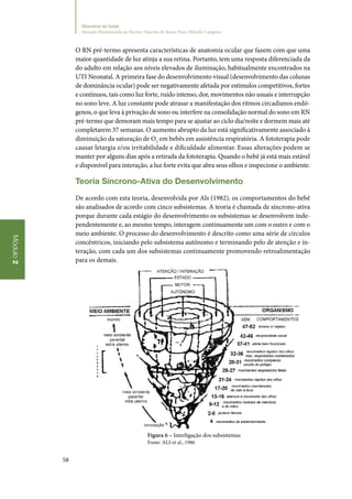 58
Módulo2
Ministério da Saúde
Atenção Humanizada ao Recém-Nascido de Baixo Peso: Método Canguru
O RN pré‑termo apresenta características de anatomia ocular que fazem com que uma
maior quantidade de luz atinja a sua retina. Portanto, tem uma resposta diferenciada da
do adulto em relação aos níveis elevados de iluminação, habitualmente encontrados na
UTI Neonatal. A primeira fase do desenvolvimento visual (desenvolvimento das colunas
de dominância ocular) pode ser negativamente afetada por estímulos competitivos, fortes
e contínuos, tais como luz forte, ruído intenso, dor, movimentos não usuais e interrupção
no sono leve. A luz constante pode atrasar a manifestação dos ritmos circadianos endó‑
genos, o que leva à privação de sono ou interfere na consolidação normal do sono em RN
pré‑termo que demoram mais tempo para se ajustar ao ciclo dia/noite e dormem mais até
completarem 37 semanas. O aumento abrupto da luz está significativamente associado à
diminuição da saturação de O2
em bebês em assistência respiratória. A fototerapia pode
causar letargia e/ou irritabilidade e dificuldade alimentar. Essas alterações podem se
manter por alguns dias após a retirada da fototerapia. Quando o bebê já está mais estável
e disponível para interação, a luz forte evita que abra seus olhos e inspecione o ambiente.
Teoria Síncrono‑Ativa do Desenvolvimento
De acordo com esta teoria, desenvolvida por Als (1982), os comportamentos do bebê
são analisados de acordo com cinco subsistemas. A teoria é chamada de síncrono‑ativa
porque durante cada estágio do desenvolvimento os subsistemas se desenvolvem inde‑
pendentemente e, ao mesmo tempo, interagem continuamente um com o outro e com o
meio ambiente. O processo do desenvolvimento é descrito como uma série de círculos
concêntricos, iniciando pelo subsistema autônomo e terminando pelo de atenção e in‑
teração, com cada um dos subsistemas continuamente promovendo retroalimentação
para os demais.
Figura 6 – Interligação dos subsistemas
Fonte: ALS et al., 1986
 