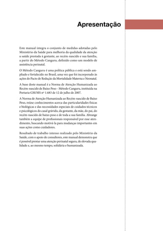Apresentação
Este manual integra o conjunto de medidas adotadas pelo
Ministério da Saúde para melhoria da qualidade da atenção
a saúde prestada à gestante, ao recém‑nascido e sua família,
a partir do Método Canguru, definido como um modelo de
assistência perinatal.
O Método Canguru é uma política pública e está sendo am‑
pliado e fortalecido no Brasil, uma vez que foi incorporado às
ações do Pacto de Redução da Mortalidade Materna e Neonatal.
A base deste manual é a Norma de Atenção Humanizada ao
Recém‑nascido de Baixo Peso ‑ Método Canguru, instituída na
Portaria GM/MS nº 1.683 de 12 de julho de 2007.
A Norma de Atenção Humanizada ao Recém‑nascido de Baixo
Peso, reúne conhecimentos acerca das particularidades físicas
e biológicas e das necessidades especiais de cuidados técnicos
e psicológicos do casal grávido, da gestante, da mãe, do pai, do
recém‑nascido de baixo peso e de toda a sua família. Abrange
também a equipe de profissionais responsável por esse aten‑
dimento, buscando motivá‑la para mudanças importantes em
suas ações como cuidadores.
Resultado de trabalho intenso realizado pelo Ministério da
Saúde, com o apoio de consultores, este manual demonstra que
é possível prestar uma atenção perinatal segura, de elevada qua‑
lidade e, ao mesmo tempo, solidária e humanizada.
 
