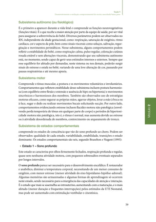 59
Módulo2
Seção 5
Desenvolvimento e avaliação comportamental do recém‑nascidode baixo peso
Subsistema autônomo (ou fisiológico)
É o primeiro a aparecer durante a vida fetal e compreende as funções neurovegetativas
(funções vitais). É o que recebe a maior atenção por parte da equipe de saúde, por ser vital
para assegurar a sobrevivência do bebê. Diversos parâmetros podem ser observados no
RN, independente da idade gestacional, como: respiração, saturação de oxigênio, ritmo
cardíaco, cor e aspecto da pele, bem como sinais viscerais como soluços, salivação, regur‑
gitação e movimentos peristálticos. Nesse subsistema, alguns comportamentos podem
refletir a estabilidade do bebê, como respiração calma, pulso regular, coloração cutânea
rosada estável e sem alterações viscerais, demonstrando que seu subsistema autônomo
está, no momento, sendo capaz de gerir seus estímulos internos e externos. Sempre que
esse equilíbrio for afetado por demandas, neste sistema ou nos demais, poderão surgir
sinais de estresse e estafa no bebê, variando de uma leve alteração de cor, passando por
pausas respiratórias e até mesmo apneia.
Subsistema motor
Compreende o tônus muscular, a postura e os movimentos voluntários e involuntários.
Comportamentos que refletem estabilidade desse subsistema incluem postura harmonio‑
sa (com equilíbrio entre flexão e extensão e ausência de hipo ou hipertonia) e movimentos
sincrônicos e harmoniosos dos membros. Também são observados uso de estratégias
motoras eficazes, como segurar as próprias mãos, agarrar objetos, levar a mão à boca ou
à face, sugar o dedo ou realizar movimentos bucais solicitando sucção. Por outro lado,
comportamentos evidenciando estresse incluem flacidez motora não patológica (envol‑
vendo perda temporária de tônus em qualquer parte do corpo) e períodos de hipertoni‑
cidade motora não patológica, isto é, o tônus é normal, mas aumenta devido ao estresse
ou à atividade desordenada de membros, contorcimento ou arqueamento do tronco.
Subsistema de estados comportamentais
compreende os estados de consciência que vão do sono profundo ao choro. Podem ser
observados: qualidade de cada estado, variabilidade, estabilidade, transições e estado
dominante. Os estados comportamentais são seis, segundo Brazelton e Nugent (1995):
▶▶ Estado 1 – Sono profundo
Este estado se caracteriza por olhos firmemente fechados, respiração profunda e regular,
quase sem nenhuma atividade motora, com pequenos sobressaltos eventuais separados
por longos intervalos.
O sono profundo parece ser necessário para o desenvolvimento encefálico. É restaurador
e anabólico, diminui a temperatura corporal, necessitando de um menor consumo de
oxigênio, com menor estresse (menor atividade do eixo hipotálamo‑hipófise‑adrenal).
Algumas memórias são armazenadas e algumas formas de aprendizagem só ocorrem
neste estado, sendo necessário para a emergência das capacidades de atenção e interação.
É o estado que mais se assemelha ao intrauterino, aumentando com a maturação, e o mais
afetado (menor duração e frequentes interrupções) pelos estímulos da UTI Neonatal,
mas pode ser aumentado com estimulação vestibular e cinestésica.
 