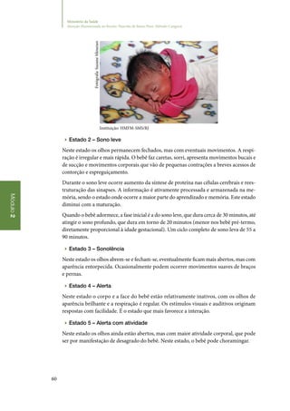 60
Módulo2
Ministério da Saúde
Atenção Humanizada ao Recém-Nascido de Baixo Peso: Método Canguru
Instituição: HMFM-SMS/RJ
▶▶ Estado 2 – Sono leve
Neste estado os olhos permanecem fechados, mas com eventuais movimentos. A respi‑
ração é irregular e mais rápida. O bebê faz caretas, sorri, apresenta movimentos bucais e
de sucção e movimentos corporais que vão de pequenas contrações a breves acessos de
contorção e espreguiçamento.
Durante o sono leve ocorre aumento da síntese de proteína nas células cerebrais e rees‑
truturação das sinapses. A informação é ativamente processada e armazenada na me‑
mória, sendo o estado onde ocorre a maior parte do aprendizado e memória. Este estado
diminui com a maturação.
Quando o bebê adormece, a fase inicial é a do sono leve, que dura cerca de 30 minutos, até
atingir o sono profundo, que dura em torno de 20 minutos (menor nos bebê pré‑termo,
diretamente proporcional à idade gestacional). Um ciclo completo de sono leva de 55 a
90 minutos. 	
▶▶ Estado 3 – Sonolência
Neste estado os olhos abrem‑se e fecham‑se, eventualmente ficam mais abertos, mas com
aparência entorpecida. Ocasionalmente podem ocorrer movimentos suaves de braços
e pernas.
▶▶ Estado 4 – Alerta
Neste estado o corpo e a face do bebê estão relativamente inativos, com os olhos de
aparência brilhante e a respiração é regular. Os estímulos visuais e auditivos originam
respostas com facilidade. É o estado que mais favorece a interação.
▶▶ Estado 5 – Alerta com atividade
Neste estado os olhos ainda estão abertos, mas com maior atividade corporal, que pode
ser por manifestação de desagrado do bebê. Neste estado, o bebê pode choramingar.
Fotógrafa:SuzaneMenezes
 