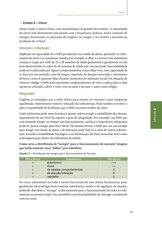 61
Módulo2
Seção 5
Desenvolvimento e avaliação comportamental do recém‑nascidode baixo peso
▶▶ Estado 6 – Choro
Neste estado o choro é forte, com manisfestação de grande desconforto. A intensidade
do choro está diretamente relacionada com a frequência cardíaca, maior consumo de
energia, diminuição na saturação de oxigênio no sangue e no cérebro e aumento na
produção de cortisol.
Atenção e interação
Implicam na capacidade de o bebê permanecer no estado de alerta, apreender as infor‑
mações do meio e se comunicar, usando, por exemplo, o olhar e o sorriso. Este subsistema
começa a surgir por volta de 25 a 28 semanas de idade gestacional e geralmente só está
bem desenvolvido ao redor de 40 semanas de idade pós‑concepcional. Sua estabilidade
pode ser evidenciada por alguns comportamentos, como olhar vivo, com capacidade de
se fixar por um período curto de tempo, expressão de atenção associada a movimento
de boca, como se quisesse falar, durante momentos de interação social. Em situação de
estresse e fadiga, o bebê pode apresentar comportamentos de virar a cabeça para o lado
oposto ao estímulo, cobrir o rosto com as mãos e até usar o sono como refúgio.
Regulador
Engloba as estratégias que o bebê utiliza para manter ou retornar a uma integração
equilibrada, relativamente estável e relaxada dos subsistemas. Pode também envolver o
tipo e a quantidade de facilitação que o bebê necessita receber do meio.
Cada subsistema pode tanto fortalecer quanto sobrecarregar a estabilidade dos demais,
dependendo do seu nível de suporte e grau de integridade. Por exemplo, um bebê que
está tentando atingir ou manter um funcionamento cardíaco e respiratório adequados
pode ter pouca energia para ficar alerta. Da mesma forma, o bebê que usa sua energia
para atingir um estado de alerta e de interação pode fazê‑lo à custa de outros subsiste‑
mas, levando à instabilidade fisiológica e/ou diminuição do tônus muscular, bem como
à desorganização dentro do subsistema de estado.
Como seria a distribuição de “energia” para o funcionamento do neonato? imagine
que tenha somente cinco “pilhas” para distribuir.
Quadro 2 – Distribuição de energia para o funcionamento do Neonato
RN a termo Subsistema Pré‑termo
+ autonômico +++
+ motor ++
+ de estados comportamentais 0
+ de atenção/interação 0
+ regulador 0
Os cinco subsistemas no bebê a termo funcionam de uma forma harmoniosa, pois,
geralmente ele já atingiu bom controle autonômico, motor e de regulação de estados,
podendo distribuir a “energia” uniformemente para o funcionamento de todos os sub‑
sistemas ao mesmo tempo. Isso possibilita uma boa habilidade de interagir socialmente
com seu meio.
 